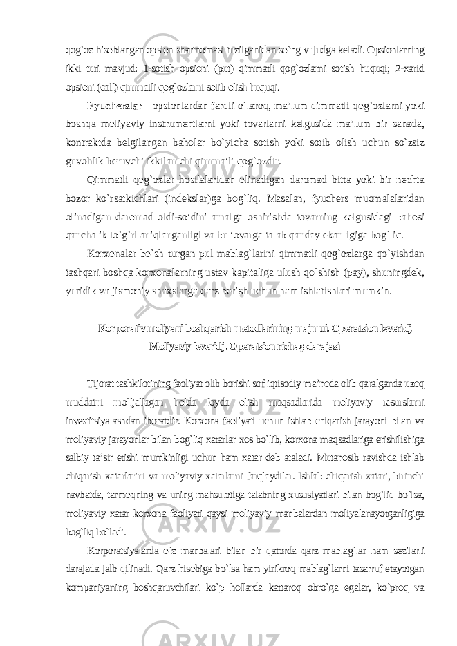 qog`oz hisoblangan opsion shartnomasi tuzilganidan so`ng vujudga keladi. Opsionlarning ikki turi mavjud: 1-sotish opsioni (put) qimmatli qog`ozlarni sotish huquqi; 2-xarid opsioni (call) qimmatli qog`ozlarni sotib olish huquqi. Fyucherslar - opsionlardan farqli o`laroq, ma’lum qimmatli qog`ozlarni yoki boshqa moliyaviy instrumentlarni yoki tovarlarni kelgusida ma’lum bir sanada, kontraktda belgilangan baholar bo`yicha sotish yoki sotib olish uchun so`zsiz guvohlik beruvchi ikkilamchi qimmatli qog`ozdir. Qimmatli qog`ozlar hosilalaridan olinadigan daromad bitta yoki bir nechta bozor ko`rsatkichlari (indekslar)ga bog`liq. Masalan, fyuchers muomalalaridan olinadigan daromad oldi-sotdini amalga oshirishda tovarning kelgusidagi bahosi qanchalik to`g`ri aniqlanganligi va bu tovarga talab qanday ekanligiga bog`liq. Korxonalar bo`sh turgan pul mablag`larini qimmatli qog`ozlarga qo`yishdan tashqari boshqa korxonalarning ustav kapitaliga ulush qo`shish (pay), shuningdek, yuridik va jismoniy shaxslarga qarz berish uchun ham ishlatishlari mumkin. Korporativ moliyani boshqarish metodlarining majmui. Operatsion leveridj. Moliyaviy leveridj. Operatsion richag darajasi Tijorat tashkilotining faoliyat olib borishi sof iqtisodiy ma’noda olib qaralganda uzoq muddatni mo`ljallagan holda foyda olish maqsadlarida moliyaviy resurslarni investitsiyalashdan iboratdir. Korxona faoliyati uchun ishlab chiqarish jarayoni bilan va moliyaviy jarayonlar bilan bog`liq xatarlar xos bo`lib, korxona maqsadlariga erishilishiga salbiy ta’sir etishi mumkinligi uchun ham xatar deb ataladi. Mutanosib ravishda ishlab chiqarish xatarlarini va moliyaviy xatarlarni farqlaydilar. Ishlab chiqarish xatari, birinchi navbatda, tarmoqning va uning mahsulotiga talabning xususiyatlari bilan bog`liq bo`lsa, moliyaviy xatar korxona faoliyati qaysi moliyaviy manbalardan moliyalanayotganligiga bog`liq bo`ladi. Korporatsiyalarda o`z manbalari bilan bir qatorda qarz mablag`lar ham sezilarli darajada jalb qilinadi. Qarz hisobiga bo`lsa ham yirikroq mablag`larni tasarruf etayotgan kompaniyaning boshqaruvchilari ko`p hollarda kattaroq obro`ga egalar, ko`proq va 