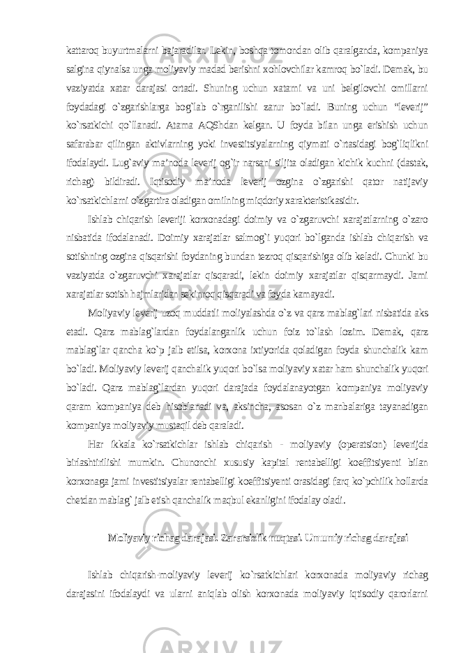 kattaroq buyurtmalarni bajaradilar. Lekin, boshqa tomondan olib qaralganda, kompaniya salgina qiynalsa unga moliyaviy madad berishni xohlovchilar kamroq bo`ladi. Demak, bu vaziyatda xatar darajasi ortadi. Shuning uchun xatarni va uni belgilovchi omillarni foydadagi o`zgarishlarga bog`lab o`rganilishi zarur bo`ladi. Buning uchun “leverij” ko`rsatkichi qo`llanadi. Atama AQShdan kelgan. U foyda bilan unga erishish uchun safarabar qilingan aktivlarning yoki investitsiyalarning qiymati o`rtasidagi bog`liqlikni ifodalaydi. Lug`aviy ma’noda leverij og`ir narsani siljita oladigan kichik kuchni (dastak, richag) bildiradi. Iqtisodiy ma’noda leverij ozgina o`zgarishi qator natijaviy ko`rsatkichlarni o`zgartira oladigan omilning miqdoriy xarakteristikasidir. Ishlab chiqarish leveriji korxonadagi doimiy va o`zgaruvchi xarajatlarning o`zaro nisbatida ifodalanadi. Doimiy xarajatlar salmog`i yuqori bo`lganda ishlab chiqarish va sotishning ozgina qisqarishi foydaning bundan tezroq qisqarishiga olib keladi. Chunki bu vaziyatda o`zgaruvchi xarajatlar qisqaradi, lekin doimiy xarajatlar qisqarmaydi. Jami xarajatlar sotish hajmlaridan sekinroq qisqaradi va foyda kamayadi. Moliyaviy leverij uzoq muddatli moliyalashda o`z va qarz mablag`lari nisbatida aks etadi. Qarz mablag`lardan foydalanganlik uchun foiz to`lash lozim. Demak, qarz mablag`lar qancha ko`p jalb etilsa, korxona ixtiyorida qoladigan foyda shunchalik kam bo`ladi. Moliyaviy leverij qanchalik yuqori bo`lsa moliyaviy xatar ham shunchalik yuqori bo`ladi. Qarz mablag`lardan yuqori darajada foydalanayotgan kompaniya moliyaviy qaram kompaniya deb hisoblanadi va, aksincha, asosan o`z manbalariga tayanadigan kompaniya moliyaviy mustaqil deb qaraladi. Har ikkala ko`rsatkichlar ishlab chiqarish - moliyaviy (operatsion) leverijda birlashtirilishi mumkin. Chunonchi xususiy kapital rentabelligi koeffitsiyenti bilan korxonaga jami investitsiyalar rentabelligi koeffitsiyenti orasidagi farq ko`pchilik hollarda chetdan mablag` jalb etish qanchalik maqbul ekanligini ifodalay oladi . Moliyaviy richag darajasi. Zararsizlik nuqtasi. Umumiy richag darajasi Ishlab chiqarish-moliyaviy leverij ko`rsatkichlari korxonada moliyaviy richag darajasini ifodalaydi va ularni aniqlab olish korxonada moliyaviy iqtisodiy qarorlarni 