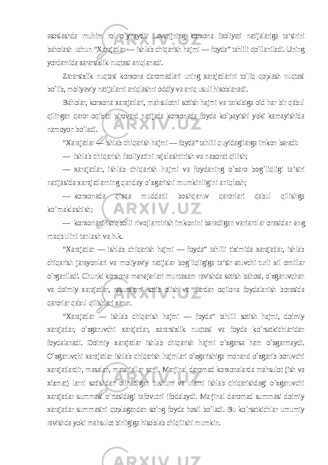 asoslashda muhim rol o`ynaydi. Leverijning korxona faoliyati natijalariga ta’sirini baholash uchun “Xarajatlar — ishlab chiqarish hajmi — foydaˮ tahlili qo`llaniladi. Uning yordamida zararsizlik nuqtasi aniqlanadi. Zararsizlik nuqtasi korxona daromadlari uning xarajatlarini to`liq qoplash nuqtasi bo`lib, moliyaviy natijalarni aniqlashni oddiy va aniq usuli hisoblanadi. Baholar, korxona xarajatlari, mahsulotni sotish hajmi va tarkibiga oid har bir qabul qilingan qaror oqibati pirovard natijada korxonada foyda ko`payishi yoki kamayishida namoyon bo`ladi. “Xarajatlar — ishlab chiqarish hajmi — foydaˮ tahlili quyidagilarga imkon beradi: — ishlab chiqarish faoliyatini rejalashtirish va nazorat qilish; — xarajatlar, ishlab chiqarish hajmi va foydaning o`zaro bog`liqligi ta’siri natijasida xarajatlarning qanday o`zgarishi mumkinligini aniqlash; — korxonada qisqa muddatli boshqaruv qarorlari qabul qilishga ko`maklashish; — korxonani istiqbolli rivojlantirish imkonini beradigan variantlar orasidan eng maqbulini tanlash va h.k. “Xarajatlar — ishlab chiqarish hajmi — foydaˮ tahlili tizimida xarajatlar, ishlab chiqarish jarayonlari va moliyaviy natijalar bog`liqligiga ta’sir etuvchi turli xil omillar o`rganiladi. Chunki korxona menejerlari muntazam ravishda sotish bahosi, o`zgaruvchan va doimiy xarajatlar, resurslarni sotib olish va ulardan oqilona foydalanish borasida qarorlar qabul qilishlari zarur. “Xarajatlar — ishlab chiqarish hajmi — foydaˮ tahlili sotish hajmi, doimiy xarajatlar, o`zgaruvchi xarajatlar, zararsizlik nuqtasi va foyda ko`rsatkichlaridan foydalanadi. Doimiy xarajatlar ishlab chiqarish hajmi o`zgarsa ham o`zgarmaydi. O`zgaruvchi xarajatlar ishlab chiqarish hajmlari o`zgarishiga monand o`zgarib boruvchi xarajatlardir, masalan, materiallar sarfi. Marjinal daromad korxonalarda mahsulot (ish va xizmat) larni sotishdan olinadigan tushum va ularni ishlab chiqarishdagi o`zgaruvchi xarajatlar summasi o`rtasidagi tafovutni ifodalaydi. Marjinal daromad summasi doimiy xarajatlar summasini qoplagandan so`ng foyda hosil bo`ladi. Bu ko`rsatkichlar umumiy ravishda yoki mahsulot birligiga hisoblab chiqilishi mumkin. 