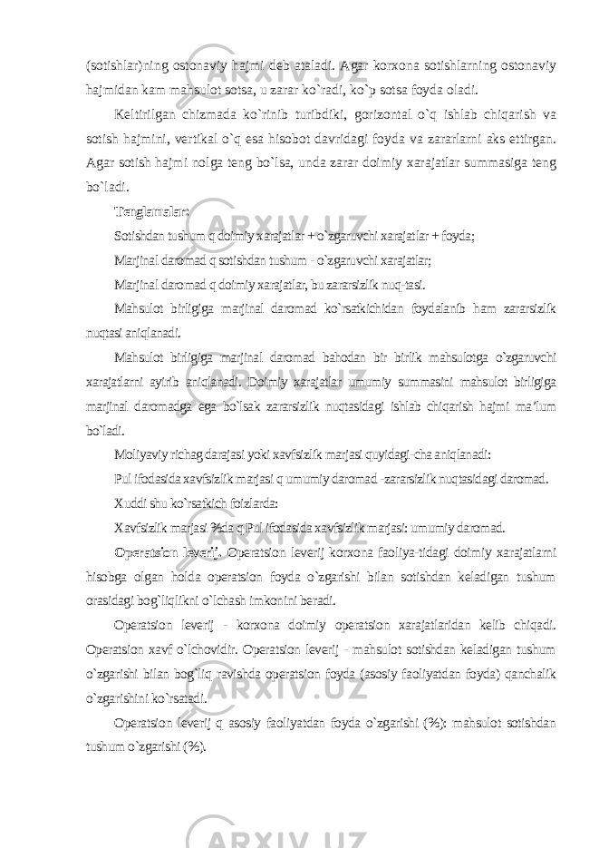 (sotishlar)ning ostonaviy hajmi deb ataladi. Agar korxona sotishlarning ostonaviy hajmidan kam mahsulot sotsa, u zarar ko`radi, ko`p sotsa foyda oladi. Keltirilgan chizmada ko`rinib turibdiki, gorizontal o`q ishlab chiqarish va sotish hajmini, vertikal o`q esa hisobot davridagi foyda va zararlarni aks ettirgan. Agar sotish hajmi nolga teng bo`lsa, unda zarar doimiy xarajatlar summasiga teng bo`ladi. Tenglamalar: Sotishdan tushum q doimiy xarajatlar + o`zgaruvchi xarajat lar + foyda; Marjinal daromad q sotishdan tushum - o`zgaruvchi xarajatlar; Marjinal daromad q doimiy xarajatlar, bu zararsizlik nuq-tasi. Mahsulot birligiga marjinal daromad ko`rsatkichidan foydalanib ham zararsizlik nuqtasi aniqlanadi. Mahsulot birligiga marjinal daromad bahodan bir birlik mahsulotga o`zgaruvchi xarajatlarni ayirib aniqlanadi. Doimiy xarajatlar umumiy summasini mahsulot birligiga marjinal daromadga ega bo`lsak zararsizlik nuqtasidagi ishlab chiqarish hajmi ma’lum bo`ladi. Moliyaviy richag darajasi yoki xavfsizlik marjasi quyidagi-cha aniqlanadi: Pul ifodasida xavfsizlik marjasi q umumiy daromad -zararsizlik nuqtasidagi daromad. Xuddi shu ko`rsatkich foizlarda: Xavfsizlik marjasi %da q Pul ifodasida xavfsizlik marjasi: umumiy daromad. Operatsion leverij. Operatsion leverij korxona faoliya-tidagi doimiy xarajatlarni hisobga olgan holda operatsion foyda o`zgarishi bilan sotishdan keladigan tushum orasidagi bog`liqlikni o`lchash imkonini beradi. Operatsion leverij - korxona doimiy operatsion xarajatlaridan kelib chiqadi. Operatsion xavf o`lchovidir. Operatsion leverij - mahsulot sotishdan keladigan tushum o`zgarishi bilan bog`liq ravishda operatsion foyda (asosiy faoliyatdan foyda) qanchalik o`zgarishini ko`rsatadi. Operatsion leverij q asosiy faoliyatdan foyda o`zgarishi (%): mahsulot sotishdan tushum o`zgarishi (%). 