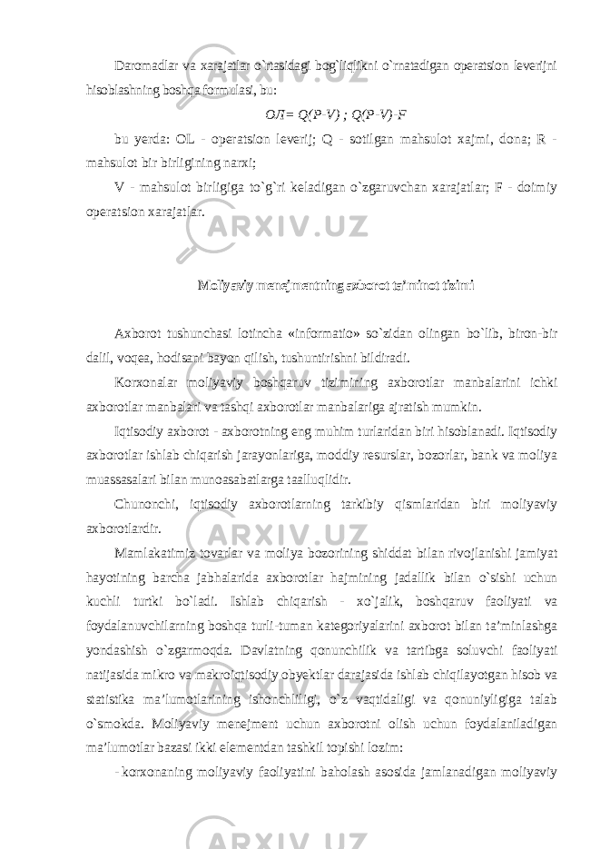 Daromadlar va xarajatlar o`rtasidagi bog`liqlikni o`rnatadigan operatsion leverijni hisoblashning boshqa formulasi, bu : ОЛ= Q ( P - V ) ; Q ( P - V )- F bu yerda: OL - operatsion leverij; Q - sotilgan mahsulot xajmi, dona; R - mahsulot bir birligining narxi; V - mahsulot birligiga to`g`ri keladigan o`zgaruvchan xarajatlar; F - doimiy operatsion xarajatlar. Moliyaviy menejmentning axborot ta’minot tizimi Axborot tushunchasi lotincha «informatio» so`zidan olingan bo`lib, biron-bir dalil, voqea, hodisani bayon qilish, tushuntirishni bildiradi. Korxonalar moliyaviy boshqaruv tizimining axborotlar manbalarini ichki axborotlar manbalari va tashqi axborotlar manbalariga ajratish mumkin. Iqtisodiy axborot - axborotning eng muhim turlaridan biri hisoblanadi. Iqtisodiy axborotlar ishlab chiqarish jarayonlariga, moddiy resurslar, bozorlar, bank va moliya muassasalari bilan munoasabatlarga taalluqlidir. Chunonchi, iqtisodiy axborotlarning tarkibiy qismlaridan biri moliyaviy axborotlardir. Mamlakatimiz tovarlar va moliya bozorining shiddat bilan rivojlanishi jamiyat hayotining barcha jabhalarida axborotlar hajmining jadallik bilan o`sishi uchun kuchli turtki bo`ladi. Ishlab chiqarish - xo`jalik, boshqaruv faoliyati va foydalanuvchilarning boshqa turli-tuman kategoriyalarini axborot bilan ta’minlashga yondashish o`zgarmoqda. Davlatning qonunchilik va tartibga soluvchi faoliyati natijasida mikro va makroiqtisodiy obyektlar darajasida ishlab chiqilayotgan hisob va statistika ma’lumotlarining ishonchliligi, o`z vaqtidaligi va qonuniyligiga talab o`smokda. Moliyaviy menejment uchun axborotni olish uchun foydalaniladigan ma’lumotlar bazasi ikki elementdan tashkil topishi lozim : - korxonaning moliyaviy faoliyatini baholash asosida jamlanadigan moliyaviy 