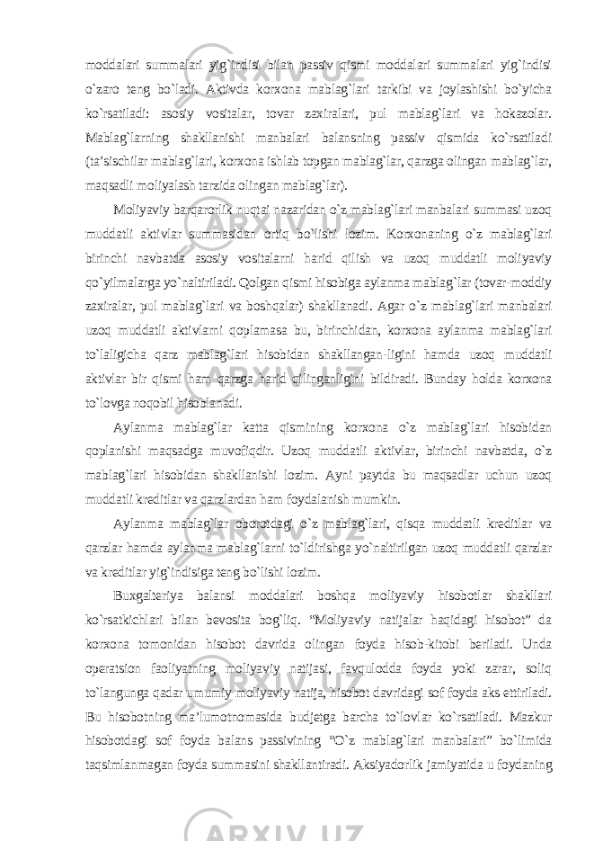 moddalari summalari yig`indisi bilan passiv qismi moddalari summalari yig`indisi o`zaro teng bo`ladi. Aktivda korxona mablag`lari tarkibi va joylashishi bo`yicha ko`rsatiladi: asosiy vositalar, tovar zaxiralari, pul mablag`lari va hokazolar. Mablag`larning shakllanishi manbalari balansning passiv qismida ko`rsatiladi (ta’sischilar mablag`lari, korxona ishlab topgan mablag`lar, qarzga olingan mablag`lar, maqsadli moliyalash tarzida olingan mablag`lar). Moliyaviy barqarorlik nuqtai nazaridan o`z mablag`lari manbalari summasi uzoq muddatli aktivlar summasidan ortiq bo`lishi lozim. Korxonaning o`z mablag`lari birinchi navbatda asosiy vositalarni harid qilish va uzoq muddatli moliyaviy qo`yilmalarga yo`naltiriladi. Qolgan qismi hisobiga aylanma mablag`lar (tovar-moddiy zaxiralar, pul mablag`lari va boshqalar) shakllanadi. Agar o`z mablag`lari manbalari uzoq muddatli aktivlarni qoplamasa bu, birinchidan, korxona aylanma mablag`lari to`laligicha qarz mablag`lari hisobidan shakllangan-ligini hamda uzoq muddatli aktivlar bir qismi ham qarzga harid qilinganligini bildiradi. Bunday holda korxona to`lovga noqobil hisoblanadi. Aylanma mablag`lar katta qismining korxona o`z mablag`lari hisobidan qoplanishi maqsadga muvofiqdir. Uzoq muddatli aktivlar, birinchi navbatda, o`z mablag`lari hisobidan shakllanishi lozim. Ayni paytda bu maqsadlar uchun uzoq muddatli kreditlar va qarzlardan ham foydalanish mumkin. Aylanma mablag`lar oborotdagi o`z mablag`lari, qisqa muddatli kreditlar va qarzlar hamda aylanma mablag`larni to`ldirishga yo`naltirilgan uzoq muddatli qarzlar va kreditlar yig`indisiga teng bo`lishi lozim. Buxgalteriya balansi moddalari boshqa moliyaviy hisobotlar shakllari ko`rsatkichlari bilan bevosita bog`liq. “Moliyaviy natijalar haqidagi hisobot” da korxona tomonidan hisobot davrida olingan foyda hisob-kitobi beriladi. Unda operatsion faoliyatning moliyaviy natijasi, favqulodda foyda yoki zarar, soliq to`langunga qadar umumiy moliyaviy natija, hisobot davridagi sof foyda aks ettiriladi. Bu hisobotning ma’lumotnomasida budjetga barcha to`lovlar ko`rsatiladi. Mazkur hisobotdagi sof foyda balans passivining “O`z mablag`lari manbalari” bo`limida taqsimlanmagan foyda summasini shakllantiradi. Aksiyadorlik jamiyatida u foydaning 