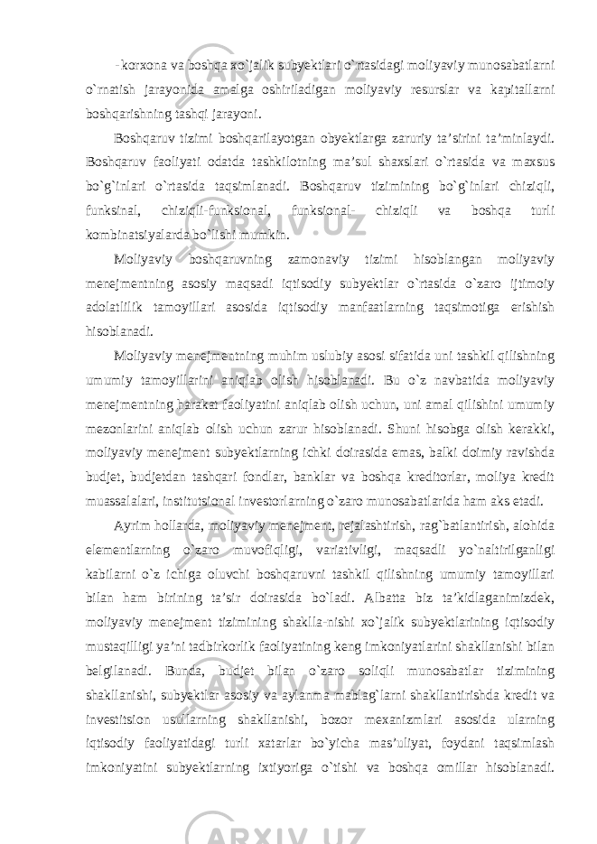 - korxona va boshqa xo`jalik subyektlari o`rtasidagi moliyaviy munosabatlarni o`rnatish jarayonida amalga oshiriladigan moliyaviy resurslar va kapitallarni boshqarishning tashqi jarayoni. Boshqaruv tizimi boshqarilayotgan obyektlarga zaruriy ta’sirini ta’minlaydi. Boshqaruv faoliyati odatda tashkilotning ma’sul shaxslari o`rtasida va maxsus bo`g`inlari o`rtasida taqsimlanadi. Boshqaruv tizimining bo`g`inlari chiziqli, funksinal, chiziqli-funksional, funksional- chiziqli va boshqa turli kombinatsiyalarda bo`lishi mumkin. Moliyaviy boshqaruvning zamonaviy tizimi hisoblangan moliyaviy menejmentning asosiy maqsadi iqtisodiy subyektlar o`rtasida o`zaro ijtimoiy adolatlilik tamoyillari asosida iqtisodiy manfaatlarning taqsimotiga erishish hisoblanadi. Moliyaviy menejmentning muhim uslubiy asosi sifatida uni tashkil qilishning umumiy tamoyillarini aniqlab olish hisoblanadi. Bu o`z navbatida moliyaviy menejmentning harakat faoliyatini aniqlab olish uchun, uni amal qilishini umumiy mezonlarini aniqlab olish uchun zarur hisoblanadi. Shuni hisobga olish kerakki, moliyaviy menejment subyektlarning ichki doirasida emas, balki doimiy ravishda budjet, budjetdan tashqari fondlar, banklar va boshqa kreditorlar, moliya kredit muassalalari, institutsional investorlarning o`zaro munosabatlarida ham aks etadi. Ayrim hollarda, moliyaviy menejment, rejalashtirish, rag`batlantirish, alohida elementlarning o`zaro muvofiqligi, variativligi, maqsadli yo`naltirilganligi kabilarni o`z ichiga oluvchi boshqaruvni tashkil qilishning umumiy tamoyillari bilan ham birining ta’sir doirasida bo`ladi. Albatta biz ta’kidlaganimizdek, moliyaviy menejment tizimining shaklla-nishi xo`jalik subyektlarining iqtisodiy mustaqilligi ya’ni tadbirkorlik faoliyatining keng imkoniyatlarini shakllanishi bilan belgilanadi. Bunda, budjet bilan o`zaro soliqli munosabatlar tizimining shakllanishi, subyektlar asosiy va aylanma mablag`larni shakllantirishda kredit va investitsion usullarning shakllanishi, bozor mexanizmlari asosida ularning iqtisodiy faoliyatidagi turli xatarlar bo`yicha mas’uliyat, foydani taqsimlash imkoniyatini subyektlarning ixtiyoriga o`tishi va boshqa omillar hisoblanadi. 