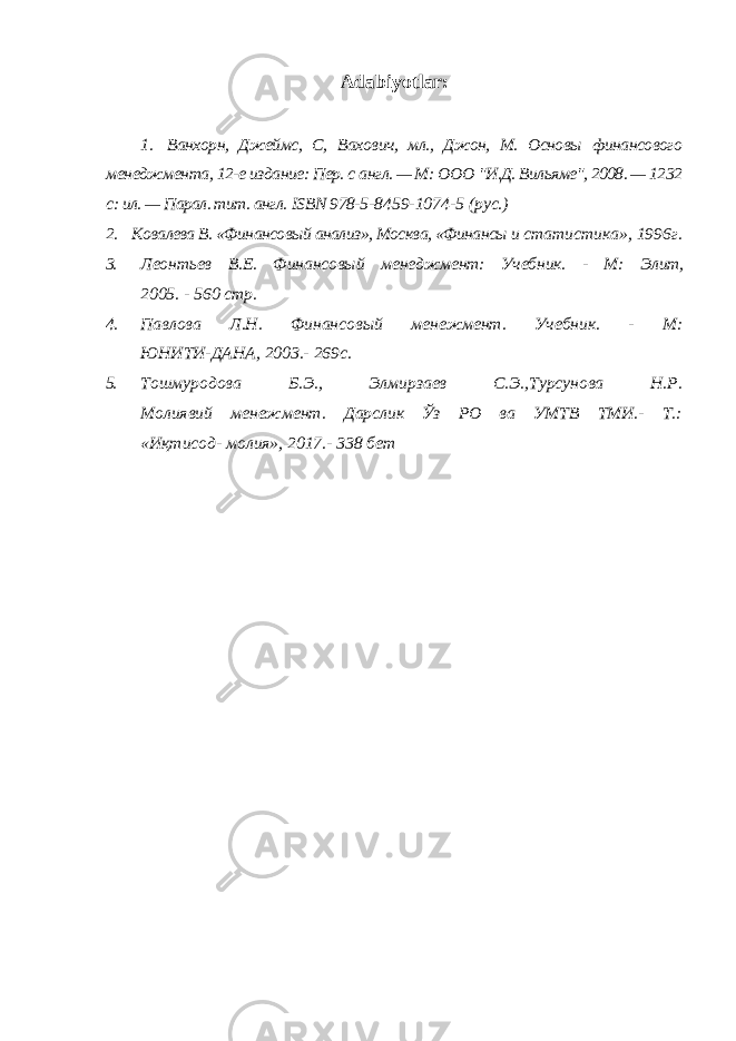 Adabiyotlar: 1. Ванхорн, Джеймс, С, Вахович, мл., Джон, М. Основы финансового менеджмента, 12-е издание: Пер. с англ. — М: ООО &#34;И.Д. Вильяме&#34;, 2008. — 1232 с: ил. — Парал. тит. англ. ISBN 978- 5-8459-1074-5 (рус.) 2. Ковалева В. «Финансовый анализ», Москва, «Финансы и статистика», 1996г. 3. Леонтьев В.Е. Финансовый менеджмент: Учебник. - М: Элит, 2005. - 560 стр. 4. Павлова Л.Н. Финансовый менежмент. Учебник. - М: ЮНИТИ-ДАНА, 2003.- 269с. 5. Тошмуродова Б.Э., Элмирзаев С.Э.,Турсунова Н.Р. Молиявий менежмент. Дарслик Ўз РО ва УМТВ ТМИ.- Т.: «Иқтисод- молия», 2017.- 338 бет 