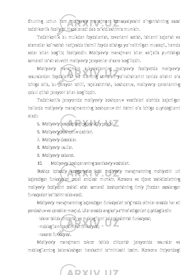 Shuning uchun ham moliyaviy menejment konsepsiyasini o`rganishning asosi tadbirkorlik faoliyati hisoblanadi deb ta’kidlashimiz mumkin. Tadbirkorlik bu mulkdan foydalanish, tovarlarni sotish, ishlarni bajarish va xizmatlar ko`rsatish natijasida tizimli foyda olishga yo`naltirilgan mustaqil, hamda xatar bilan bog`liq faoliyatdir. Moliyaviy menejment bilan xo`jalik yuritishga samarali ta’sir etuvchi moliyaviy jarayonlar o`zaro bog`liqdir. Moliyaviy menejment subyektlarning moliyaviy faoliyatida moliyaviy resurslardan foydalanish va ularning samarali yo`nalishlarini tanlab olishni o`z ichiga olib, bu jarayon tahlil, rejalashtirish, boshqaruv, moliyaviy qarorlarning qabul qilish jarayoni bilan bog`liqdir. Tadbirkorlik jarayonida moliyaviy boshqaruv vazifalari alohida bajarilgan hollarda moliyaviy menejmentning boshqaruv-chi tizimi o`z ichiga quyidagilarni oladi: 5. Moliyaviy boshqarishning tashkiliy tarkibi. 6. Moliyaviy boshqaruv qadrlari. 7. Moliyaviy dastaklar. 8. Moliyaviy usullar. 9. Moliyaviy axborot. 10. Moliyaviy boshqaruvning texnikaviy vositalari. Boshqa iqtisodiy kategoriyalar kabi moliyaviy menejmentning mohiyatini uni bajaradigan funksiyalari orqali aniqlash mumkin. Korxona va tijorat tashkilotlarining moliyaviy faoliyatini tashkil etish samarali boshqarishning ilmiy jihatdan asoslangan funksiyalari bo`lishini talab etadi. Moliyaviy menejmentning bajaradigan funksiyalari to`g`risida olimlar orasida har xil yondashuv va qarashlar mavjud. Ular orasida eng ko`p e’tirof etilganlari quyidagilardir : - takror ishlab chiqarish va mablag`larni balanslashtirish funksiyasi; - mablag`larni taqsimlash funksiyasi; - nazorat funksiyasi . Moliyaviy menejment takror ishlab chiqarish jarayonida resurslar va mablag`larning balanslashgan harakatini ta’minlashi lozim. Korxona ihtiyoridagi 