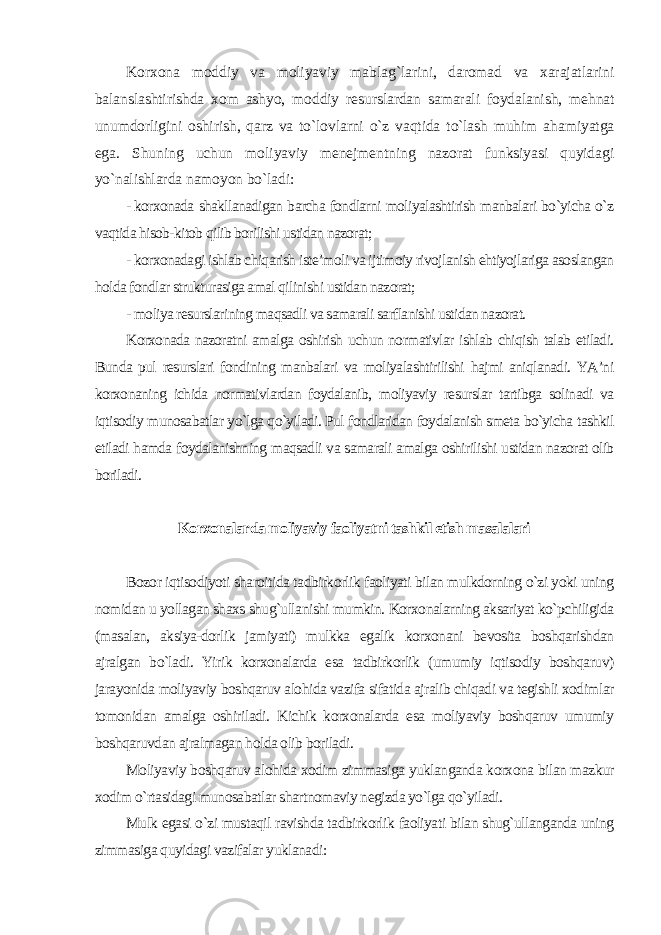 Korxona moddiy va moliyaviy mablag`larini, daromad va xarajatlarini balanslashtirishda xom ashyo, moddiy resurslardan samarali foydalanish, mehnat unumdorligini oshirish, qarz va to`lovlarni o`z vaqtida to`lash muhim ahamiyatga ega. Shuning uchun moliyaviy menejmentning nazorat funksiyasi quyidagi yo`nalishlarda namoyon bo`ladi : - korxonada shakllanadigan barcha fondlarni moliyalashtirish manbalari bo`yicha o`z vaqtida hisob-kitob qilib borilishi ustidan nazorat; - korxonadagi ishlab chiqarish iste’moli va ijtimoiy rivojlanish ehtiyojlariga asoslangan holda fondlar strukturasiga amal qilinishi ustidan nazorat; - moliya resurslarining maqsadli va samarali sarflanishi ustidan nazorat. Korxonada nazoratni amalga oshirish uchun normativlar ishlab chiqish talab etiladi. Bunda pul resurslari fondining manbalari va moliyalashtirilishi hajmi aniqlanadi. YA’ni korxonaning ichida normativlardan foydalanib, moliyaviy resurslar tartibga solinadi va iqtisodiy munosabatlar yo`lga qo`yiladi. Pul fondlaridan foydalanish smeta bo`yicha tashkil etiladi hamda foydalanishning maqsadli va samarali amalga oshirilishi ustidan nazorat olib boriladi . Korxonalarda moliyaviy faoliyatni tashkil etish masalalari Bozor iqtisodiyoti sharoitida tadbirkorlik faoliyati bilan mulkdorning o`zi yoki uning nomidan u yollagan shaxs shug`ullanishi mumkin. Korxonalarning aksariyat ko`pchiligida (masalan, aksiya-dorlik jamiyati) mulkka egalik korxonani bevosita boshqarishdan ajralgan bo`ladi. Yirik korxonalarda esa tadbirkorlik (umumiy iqtisodiy boshqaruv) jarayonida moliyaviy boshqaruv alohida vazifa sifatida ajralib chiqadi va tegishli xodimlar tomonidan amalga oshiriladi. Kichik korxonalarda esa moliyaviy boshqaruv umumiy boshqaruvdan ajralmagan holda olib boriladi. Moliyaviy boshqaruv alohida xodim zimmasiga yuklanganda korxona bilan mazkur xodim o`rtasidagi munosabatlar shartnomaviy negizda yo`lga qo`yiladi. Mulk egasi o`zi mustaqil ravishda tadbirkorlik faoliyati bilan shug`ullanganda uning zimmasiga quyidagi vazifalar yuklanadi : 