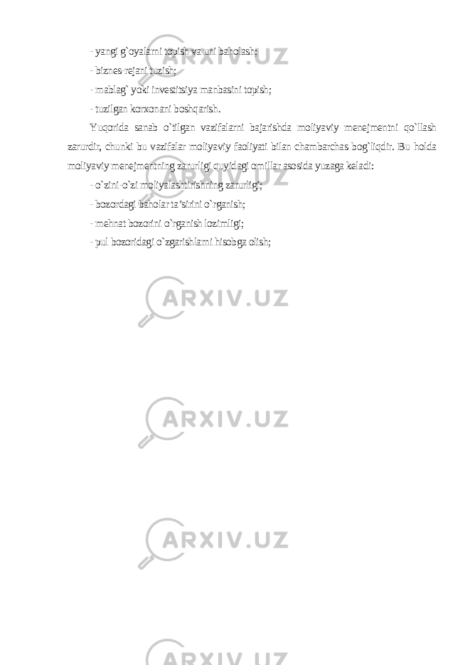 - yangi g`oyalarni topish va uni baholash; - biznes-rejani tuzish; - mablag` yoki investitsiya manbasini topish; - tuzilgan korxonani boshqarish . Yuqorida sanab o`tilgan vazifalarni bajarishda moliyaviy menejmentni qo`llash zarurdir, chunki bu vazifalar moliyaviy faoliyati bilan chambarchas bog`liqdir. Bu holda moliyaviy menejmentning zarurligi quyidagi omillar asosida yuzaga keladi : - o`zini-o`zi moliyalashtirishning zarurligi; - bozordagi baholar ta’sirini o`rganish; - mehnat bozorini o`rganish lozimligi; - pul bozoridagi o`zgarishlarni hisobga olish; 