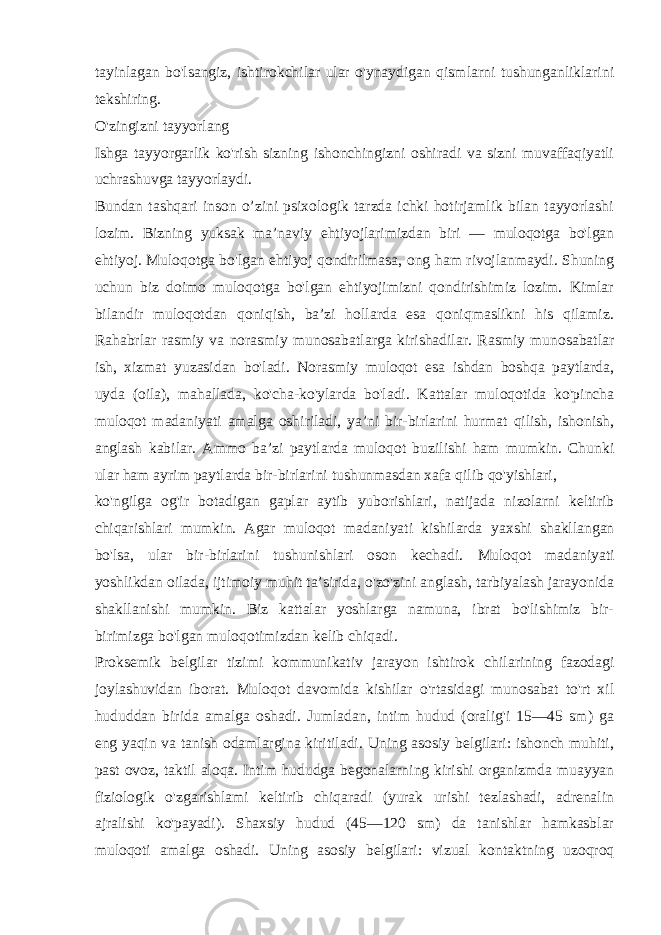 tayinlagan bo&#39;lsangiz, ishtirokchilar ular o&#39;ynaydigan qismlarni tushunganliklarini tekshiring. O&#39;zingizni tayyorlang Ishga tayyorgarlik ko&#39;rish sizning ishonchingizni oshiradi va sizni muvaffaqiyatli uchrashuvga tayyorlaydi. Bundan tashqari inson o’zini psixologik tarzda ichki hotirjamlik bilan tayyorlashi lozim. Bizning yuksak ma’naviy ehtiyojlarimizdan biri — muloqotga bo&#39;lgan ehtiyoj. Muloqotga bo&#39;lgan ehtiyoj qondirilmasa, ong ham rivojlanmaydi. Shuning uchun biz doimo muloqotga bo&#39;lgan ehtiyojimizni qondirishimiz lozim. Kimlar bilandir muloqotdan qoniqish, ba’zi hollarda esa qoniqmaslikni his qilamiz. Rahabrlar rasmiy va norasmiy munosabatlarga kirishadilar. Rasmiy munosabatlar ish, xizmat yuzasidan bo&#39;ladi. Norasmiy muloqot esa ishdan boshqa paytlarda, uyda (oila), mahallada, ko&#39;cha-ko&#39;ylarda bo&#39;ladi. Kattalar muloqotida ko&#39;pincha muloqot madaniyati amalga oshiriladi, ya’ni bir-birlarini hurmat qilish, ishonish, anglash kabilar. Ammo ba’zi paytlarda muloqot buzilishi ham mumkin. Chunki ular ham ayrim paytlarda bir-birlarini tushunmasdan xafa qilib qo&#39;yishlari, ko&#39;ngilga og&#39;ir botadigan gaplar aytib yuborishlari, natijada nizolarni keltirib chiqarishlari mumkin. Agar muloqot madaniyati kishilarda yaxshi shakllangan bo&#39;lsa, ular bir-birlarini tushunishlari oson kechadi. Muloqot madaniyati yoshlikdan oilada, ijtimoiy muhit ta’sirida, o&#39;zo&#39;zini anglash, tarbiyalash jarayonida shakllanishi mumkin. Biz kattalar yoshlarga namuna, ibrat bo&#39;lishimiz bir- birimizga bo&#39;lgan muloqotimizdan kelib chiqadi. Proksemik belgilar tizimi kommunikativ jarayon ishtirok chilarining fazodagi joylashuvidan iborat. Muloqot davomida kishilar o&#39;rtasidagi munosabat to&#39;rt xil hududdan birida amalga oshadi. Jumladan, intim hudud (oralig&#39;i 15—45 sm) ga eng yaqin va tanish odamlargina kiritiladi. Uning asosiy belgilari: ishonch muhiti, past ovoz, taktil aloqa. Intim hududga begonalarning kirishi organizmda muayyan fiziologik o&#39;zgarishlami keltirib chiqaradi (yurak urishi tezlashadi, adrenalin ajralishi ko&#39;payadi). Shaxsiy hudud (45—120 sm) da tanishlar hamkasblar muloqoti amalga oshadi. Uning asosiy belgilari: vizual kontaktning uzoqroq 