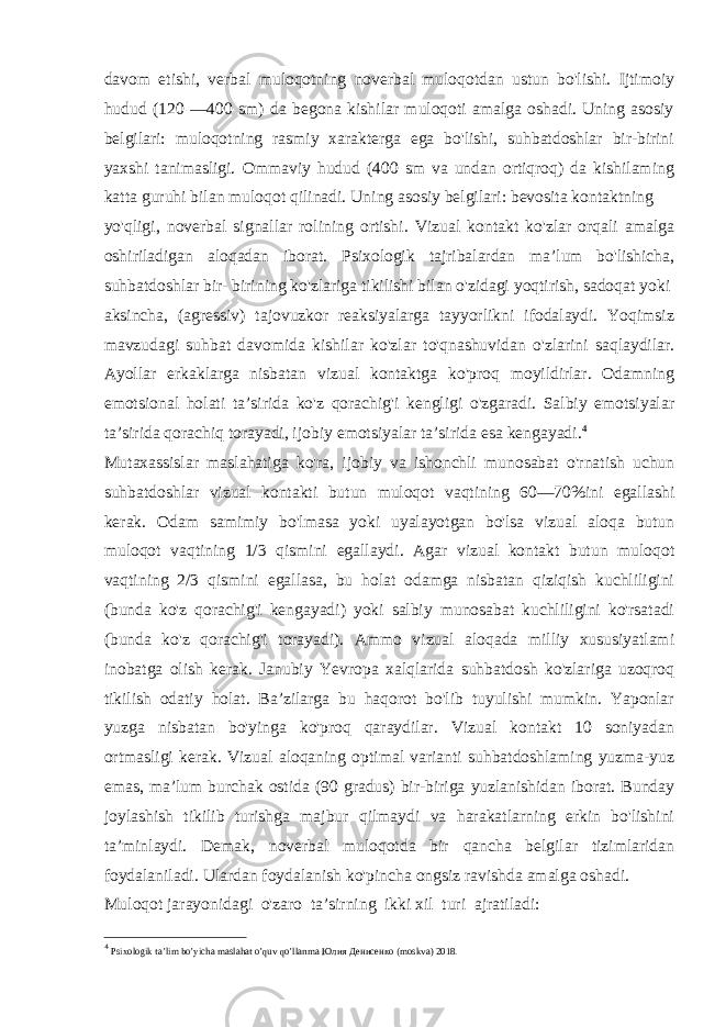 davom etishi, verbal muloqotning noverbal muloqotdan ustun bo&#39;lishi. Ijtimoiy hudud (120 —400 sm) da begona kishilar muloqoti amalga oshadi. Uning asosiy belgilari: muloqotning rasmiy xarakterga ega bo&#39;lishi, suhbatdoshlar bir-birini yaxshi tanimasligi. Ommaviy hudud (400 sm va undan ortiqroq) da kishilaming katta guruhi bilan muloqot qilinadi. Uning asosiy belgilari: bevosita kontaktning yo&#39;qligi, noverbal signallar rolining ortishi. Vizual kontakt ko&#39;zlar orqali amalga oshiriladigan aloqadan iborat. Psixologik tajribalardan ma’lum bo&#39;lishicha, suhbatdoshlar bir- birining ko&#39;zlariga tikilishi bilan o&#39;zidagi yoqtirish, sadoqat yoki aksincha, (agressiv) tajovuzkor reaksiyalarga tayyorlikni ifodalaydi. Yoqimsiz mavzudagi suhbat davomida kishilar ko&#39;zlar to&#39;qnashuvidan o&#39;zlarini saqlaydilar. Ayollar erkaklarga nisbatan vizual kontaktga ko&#39;proq moyildirlar. Odamning emotsional holati ta’sirida ko&#39;z qorachig&#39;i kengligi o&#39;zgaradi. Salbiy emotsiyalar ta’sirida qorachiq torayadi, ijobiy emotsiyalar ta’sirida esa kengayadi. 4 Mutaxassislar maslahatiga ko&#39;ra, ijobiy va ishonchli munosabat o&#39;rnatish uchun suhbatdoshlar vizual kontakti butun muloqot vaqtining 60—70%ini egallashi kerak. Odam samimiy bo&#39;lmasa yoki uyalayotgan bo&#39;lsa vizual aloqa butun muloqot vaqtining 1/3 qismini egallaydi. Agar vizual kontakt butun muloqot vaqtining 2/3 qismini egallasa, bu holat odamga nisbatan qiziqish kuchliligini (bunda ko&#39;z qorachig&#39;i kengayadi) yoki salbiy munosabat kuchliligini ko&#39;rsatadi (bunda ko&#39;z qorachig&#39;i torayadi). Ammo vizual aloqada milliy xususiyatlami inobatga olish kerak. Janubiy Yevropa xalqlarida suhbatdosh ko&#39;zlariga uzoqroq tikilish odatiy holat. Ba’zilarga bu haqorot bo&#39;lib tuyulishi mumkin. Yaponlar yuzga nisbatan bo&#39;yinga ko&#39;proq qaraydilar. Vizual kontakt 10 soniyadan ortmasligi kerak. Vizual aloqaning optimal varianti suhbatdoshlaming yuzma-yuz emas, ma’lum burchak ostida (90 gradus) bir-biriga yuzlanishidan iborat. Bunday joylashish tikilib turishga majbur qilmaydi va harakatlarning erkin bo&#39;lishini ta’minlaydi. Demak, noverbal muloqotda bir qancha belgilar tizimlaridan foydalaniladi. Ulardan foydalanish ko&#39;pincha ongsiz ravishda amalga oshadi. Muloqot jarayonidagi o&#39;zaro ta’sirning ikki xil turi ajratiladi: 4 Psixologik ta’lim bo’yicha maslahat o’quv qo’llanma Юлия Денисенко (moskva) 2018. 