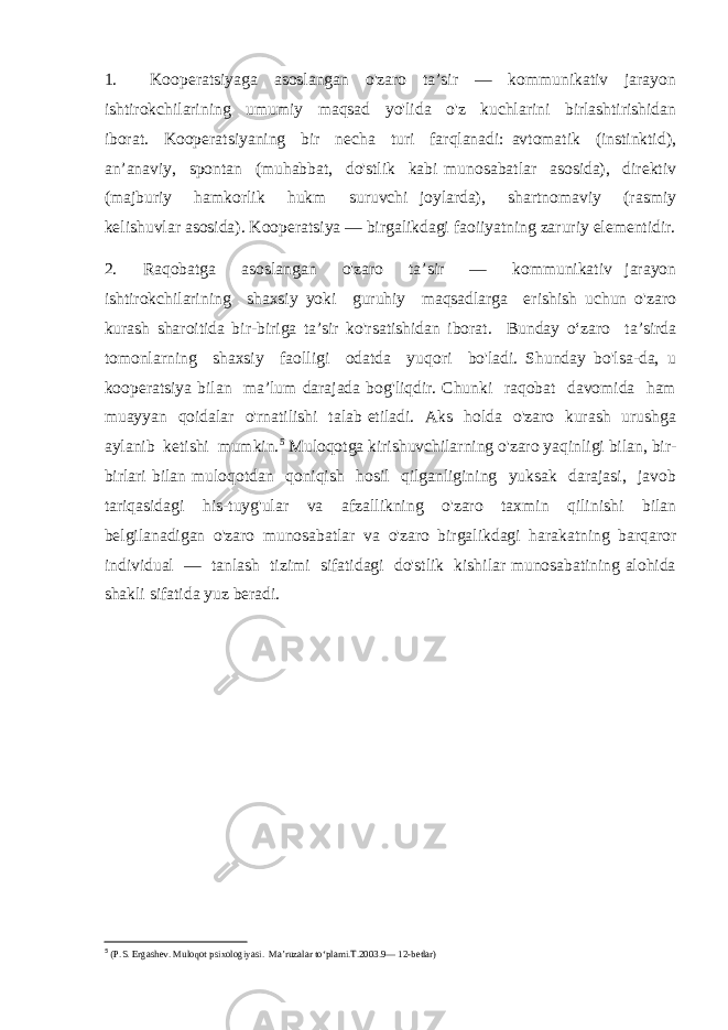 1. Kooperatsiyaga asoslangan o&#39;zaro ta’sir — kommunikativ jarayon ishtirokchilarining umumiy maqsad yo&#39;lida o&#39;z kuchlarini birlashtirishidan iborat. Kooperatsiyaning bir necha turi farqlanadi: avtomatik (instinktid), an’anaviy, spontan (muhabbat, do&#39;stlik kabi munosabatlar asosida), direktiv (majburiy hamkorlik hukm suruvchi joylarda), shartnomaviy (rasmiy kelishuvlar asosida). Kooperatsiya — birgalikdagi faoiiyatning zaruriy elementidir. 2. Raqobatga asoslangan o&#39;zaro ta’sir — kommunikativ jarayon ishtirokchilarining shaxsiy yoki guruhiy maqsadlarga erishish uchun o&#39;zaro kurash sharoitida bir-biriga ta’sir ko&#39;rsatishidan iborat. Bunday o‘zaro ta’sirda tomonlarning shaxsiy faolligi odatda yuqori bo&#39;ladi. Shunday bo&#39;lsa-da, u kooperatsiya bilan ma’lum darajada bog&#39;liqdir. Chunki raqobat davomida ham muayyan qoidalar o&#39;rnatilishi talab etiladi. Aks holda o&#39;zaro kurash urushga aylanib ketishi mumkin. 5 Muloqotga kirishuvchilarning o&#39;zaro yaqinligi bilan, bir- birlari bilan muloqotdan qoniqish hosil qilganligining yuksak darajasi, javob tariqasidagi his-tuyg&#39;ular va afzallikning o&#39;zaro taxmin qilinishi bilan belgilanadigan o&#39;zaro munosabatlar va o&#39;zaro birgalikdagi harakatning barqaror individual — tanlash tizimi sifatidagi do&#39;stlik kishilar munosabatining alohida shakli sifatida yuz beradi. 5 (P.S. Ergashev. Muloqot psixologiyasi. Ma’ruzalar to‘plami.T.2003.9— 12-betlar) 