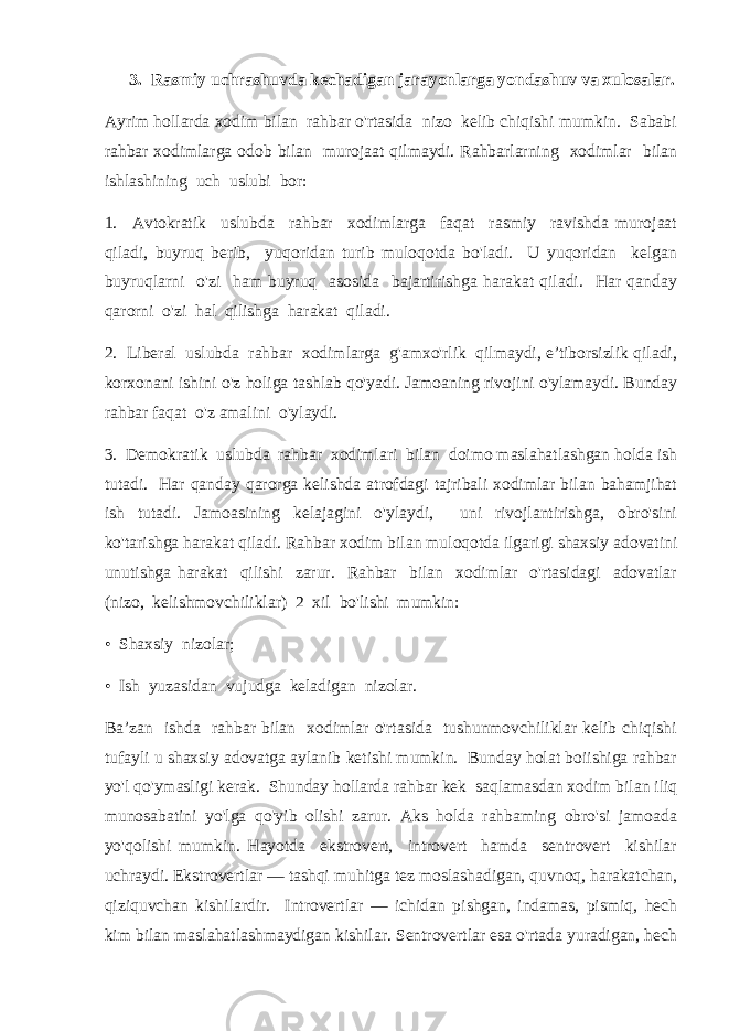 3. Rasmiy uchrashuvda kechadigan jarayonlarga yondashuv va xulosalar. Ayrim hollarda xodim bilan rahbar o&#39;rtasida nizo kelib chiqishi mumkin. Sababi rahbar xodimlarga odob bilan murojaat qilmaydi. Rahbarlarning xodimlar bilan ishlashining uch uslubi bor: 1. Avtokratik uslubda rahbar xodimlarga faqat rasmiy ravishda murojaat qiladi, buyruq berib, yuqoridan turib muloqotda bo&#39;ladi. U yuqoridan kelgan buyruqlarni o&#39;zi ham buyruq asosida bajartirishga harakat qiladi. Har qanday qarorni o&#39;zi hal qilishga harakat qiladi. 2. Liberal uslubda rahbar xodimlarga g&#39;amxo&#39;rlik qilmaydi, e’tiborsizlik qiladi, korxonani ishini o&#39;z holiga tashlab qo&#39;yadi. Jamoaning rivojini o&#39;ylamaydi. Bunday rahbar faqat o&#39;z amalini o&#39;ylaydi. 3. Demokratik uslubda rahbar xodimlari bilan doimo maslahatlashgan holda ish tutadi. Har qanday qarorga kelishda atrofdagi tajribali xodimlar bilan bahamjihat ish tutadi. Jamoasining kelajagini o&#39;ylaydi, uni rivojlantirishga, obro&#39;sini ko&#39;tarishga harakat qiladi. Rahbar xodim bilan muloqotda ilgarigi shaxsiy adovatini unutishga harakat qilishi zarur. Rahbar bilan xodimlar o&#39;rtasidagi adovatlar (nizo, kelishmovchiliklar) 2 xil bo&#39;lishi mumkin: • Shaxsiy nizolar; • Ish yuzasidan vujudga keladigan nizolar. Ba’zan ishda rahbar bilan xodimlar o&#39;rtasida tushunmovchiliklar kelib chiqishi tufayli u shaxsiy adovatga aylanib ketishi mumkin. Bunday holat boiishiga rahbar yo&#39;l qo&#39;ymasligi kerak. Shunday hollarda rahbar kek saqlamasdan xodim bilan iliq munosabatini yo&#39;lga qo&#39;yib olishi zarur. Aks holda rahbaming obro&#39;si jamoada yo&#39;qolishi mumkin. Hayotda ekstrovert, introvert hamda sentrovert kishilar uchraydi. Ekstrovertlar — tashqi muhitga tez moslashadigan, quvnoq, harakatchan, qiziquvchan kishilardir. Introvertlar — ichidan pishgan, indamas, pismiq, hech kim bilan maslahatlashmaydigan kishilar. Sentrovertlar esa o&#39;rtada yuradigan, hech 