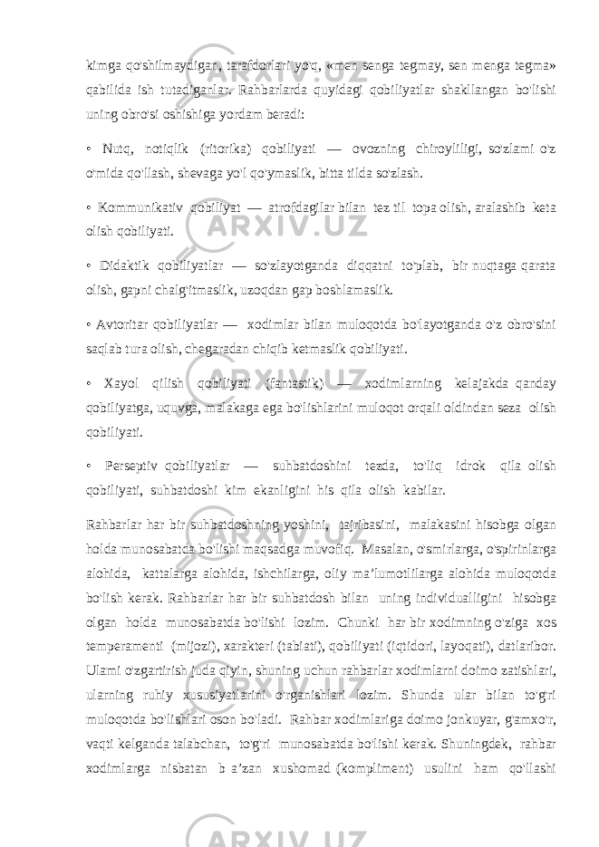 kimga qo&#39;shilmaydigan, tarafdorlari yo&#39;q, «men senga tegmay, sen menga tegma» qabilida ish tutadiganlar. Rahbarlarda quyidagi qobiliyatlar shakllangan bo&#39;lishi uning obro&#39;si oshishiga yordam beradi: • Nutq, notiqlik (ritorika) qobiliyati — ovozning chiroyliligi, so&#39;zlami o&#39;z o&#39;mida qo&#39;llash, shevaga yo&#39;l qo&#39;ymaslik, bitta tilda so&#39;zlash. • Kommunikativ qobiliyat — atrofdagilar bilan tez til topa olish, aralashib keta olish qobiliyati. • Didaktik qobiliyatlar — so&#39;zlayotganda diqqatni to&#39;plab, bir nuqtaga qarata olish, gapni chalg&#39;itmaslik, uzoqdan gap boshlamaslik. • Avtoritar qobiliyatlar — xodimlar bilan muloqotda bo&#39;layotganda o&#39;z obro&#39;sini saqlab tura olish, chegaradan chiqib ketmaslik qobiliyati. • Xayol qilish qobiliyati (fantastik) — xodimlarning kelajakda qanday qobiliyatga, uquvga, malakaga ega bo&#39;lishlarini muloqot orqali oldindan seza olish qobiliyati. • Perseptiv qobiliyatlar — suhbatdoshini tezda, to&#39;liq idrok qila olish qobiliyati, suhbatdoshi kim ekanligini his qila olish kabilar. Rahbarlar har bir suhbatdoshning yoshini, tajribasini, malakasini hisobga olgan holda munosabatda bo&#39;lishi maqsadga muvofiq. Masalan, o&#39;smirlarga, o&#39;spirinlarga alohida, kattalarga alohida, ishchilarga, oliy ma’lumotlilarga alohida muloqotda bo&#39;lish kerak. Rahbarlar har bir suhbatdosh bilan uning individualligini hisobga olgan holda munosabatda bo&#39;lishi lozim. Chunki har bir xodimning o&#39;ziga xos temperamenti (mijozi), xarakteri (tabiati), qobiliyati (iqtidori, layoqati), datlaribor. Ulami o&#39;zgartirish juda qiyin, shuning uchun rahbarlar xodimlarni doimo zatishlari, ularning ruhiy xususiyatlarini o&#39;rganishlari lozim. Shunda ular bilan to&#39;g&#39;ri muloqotda bo&#39;lishlari oson bo&#39;ladi. Rahbar xodimlariga doimo jonkuyar, g&#39;amxo&#39;r, vaqti kelganda talabchan, to&#39;g&#39;ri munosabatda bo&#39;lishi kerak. Shuningdek, rahbar xodimlarga nisbatan b a’zan xushomad (kompliment) usulini ham qo&#39;llashi 