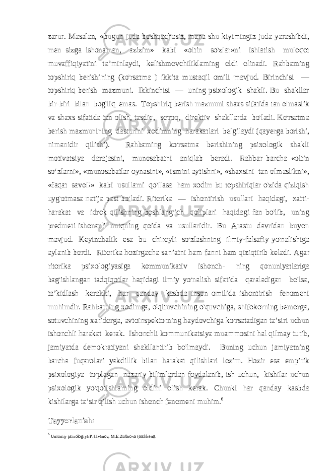 zarur. Masalan, «bugun juda boshqachasiz, mana shu kiyimingiz juda yarashibdi, men sizga ishonaman, azizim» kabi «oltin so&#39;zlar»ni ishlatish muloqot muvaffiqiyatini ta’minlaydi, kelishmovchiliklaming oldi olinadi. Rahbaming topshiriq berishining (ko&#39;rsatma ) ikkita mustaqil omili mavjud. Birinchisi — topshiriq berish mazmuni. Ikkinchisi — uning psixologik shakli. Bu shakllar bir-biri bilan bog&#39;liq emas. Topshiriq berish mazmuni shaxs sifatida tan olmaslik va shaxs sifatida tan olish, tasdiq, so&#39;roq, direktiv shakllarda bo&#39;ladi. Ko&#39;rsatma berish mazmunining dasturini xodimning harakatlari belgilaydi (qayerga borishi, nimanidir qilishi). Rahbaming ko&#39;rsatma berishining psixologik shakli motivatsiya darajasini, munosabatni aniqlab beradi. Rahbar barcha «oltin so‘zlarni», «munosabatlar oynasini», «ismini aytishni», «shaxsini tan olmaslikni», «faqat savol!» kabi usullami qo&#39;llasa ham xodim bu topshiriqlar o&#39;zida qiziqish uyg&#39;otmasa natija past bo&#39;ladi. Ritorika — ishontirish usullari haqidagi, xatti- harakat va idrok qilishning boshlang&#39;ich qoliplari haqidagi fan bo&#39;lib, uning predmeti ishonarli nutqning qoida va usullaridir. Bu Arastu davridan buyon mavjud. Keyinchalik esa bu chiroyli so&#39;zlashning ilmiy-falsafiy yo&#39;nalishiga aylanib bordi. Ritorika hozirgacha san’atni ham fanni ham qiziqtirib keladi. Agar ritorika psixologiyasiga kommunikativ ishonch- ning qonuniyatlariga bag&#39;ishlangan tadqiqotlar haqidagi ilmiy yo&#39;nalish sifatida qaraladigan bo&#39;lsa, ta’kidlash kerakki, har qanday kasbda inson omilida ishontirish fenomeni muhimdir. Rahbaming xodimga, o&#39;qituvchining o&#39;quvchiga, shifokorning bemorga, sotuvchining xaridorga, avtoinspektorning haydovchiga ko&#39;rsatadigan ta’siri uchun ishonchli harakat kerak. Ishonchli kommunikatsiya muammosini hal qilmay turib, jamiyatda demokratiyani shakllantirib bo&#39;lmaydi. Buning uchun jamiyatning barcha fuqarolari yakdillik bilan harakat qilishlari lozim. Hozir esa empirik psixologiya to&#39;plagan nazariy bilimlardan foydalanib, ish uchun, kishilar uchun psixologik yo&#39;qotishlarning oldini olish kerak. Chunki har qanday kasbda kishilarga ta’sir qilish uchun ishonch fenomeni muhim. 6 Tayyorlanish: 6 Umumiy psixologiya P.I.Ivanov, M.E.Zufarova (toshkent). 