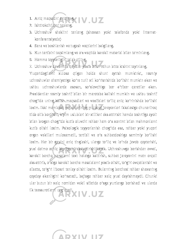 1. Aniq maqsadni aniqlang. 2. Ishtirokchilarni tanlang. 3. Uchrashuv shaklini tanlang (shaxsan yoki telefonda yoki Internet- konferentsiyada) 4. Sana va boshlanish va tugash vaqtlarini belgilang. 5. Kun tartibini taqsimlang va o&#39;z vaqtida kerakli material bilan ta&#39;minlang. 6. Hamma tayyorligini talab qiling. 7. Uchrashuv davomida qaydlar yozib olish uchun bitta kishini tayinlang. Yuqoridagilarni xulosa qilgan holda shuni aytish mumkinki, rasmiy uchrashuvlar ahamiyatiga ko’ra turli xil ko’risnishida bo’lishi mumkin ekan va ushbu uchrashuvlarda asosan, so’zlovchiga bor e’tibor qaratilar ekan. Prezidentlar rasmiy tashrif bilan bir marotaba kelishi mumkin va ushbu tashrif chog’ida uning kelish maqsadlari va vazifalari to’liq aniq ko’rinishda bo’lishi lozim. Ikki mamlakat rahbarlarining muloqot jarayonlari ikkalasiga chunarliroq tilde olib borilishi, kiyim uslublari bir xillikni aks ettirishi hamda tashrifga ayoli bilan brogan chog’ida kutib oluvchi rahbar ham o’z xonimi bilan mehmonlarni kutib olishi lozim. Psixologik tayyorlanish chog’ida esa, rahbar yoki yuqori organ vakillari mulozamatli, tartibli va o’z suhbatdoshiga samimiy bo’lishi lozim. Har bir gapini aniq tinglashi, ularga to’liq va lo’nda javob qaytarishi, yuzi doimo ochiq kayfiyatni aks ettirishi kerak. Uchrashuvga borishdan avval, kerakli barcha narsalarni taxt holatga keltirish, suhbat jarayonini matn orqali aks ettirib, o’ziga kerakli barcha masalalarni yozib olishi, to’g’ri ovqatlanishi va albatta, to’g’ri libosni tanlay olishi lozim. Bularning barchasi rahbar shaxsning qayday ekanligini ko’rsatadi, bejizga rahbar xalq yuzi deyishmaydi. Chunki ular butun bir xalq nomidan vakil sifatida o’zga yurtlarga borishadi va ularda ilk taassurotlarni uyg’otadi. 