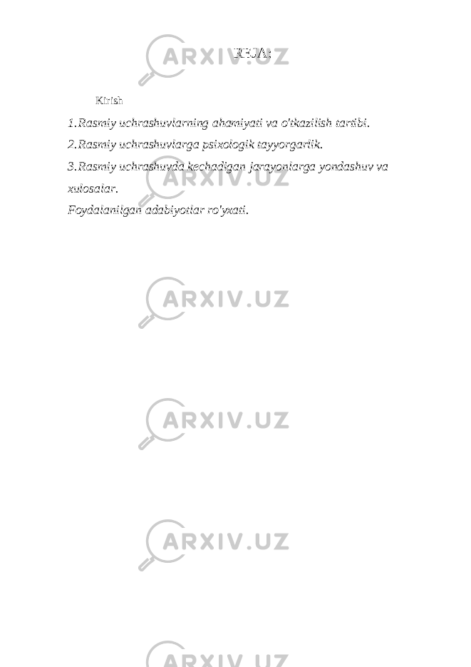 REJA: Kirish 1. Rasmiy uchrashuvlarning ahamiyati va o&#39;tkazilish tartibi. 2. Rasmiy uchrashuvlarga psixologik tayyorgarlik. 3. Rasmiy uchrashuvda kechadigan jarayonlarga yondashuv va xulosalar. Foydalanilgan adabiyotlar ro&#39;yxati. 