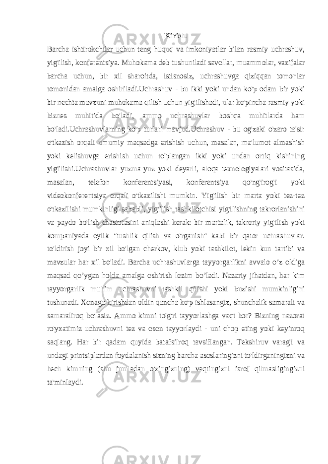 Kirish. Barcha ishtirokchilar uchun teng huquq va imkoniyatlar bilan rasmiy uchrashuv, yig&#39;ilish, konferentsiya. Muhokama deb tushuniladi savollar, muammolar, vazifalar barcha uchun, bir xil sharoitda, istisnosiz, uchrashuvga qiziqqan tomonlar tomonidan amalga oshiriladi.Uchrashuv - bu ikki yoki undan ko&#39;p odam bir yoki bir nechta mavzuni muhokama qilish uchun yig&#39;ilishadi, ular ko&#39;pincha rasmiy yoki biznes muhitida bo&#39;ladi, ammo uchrashuvlar boshqa muhitlarda ham bo&#39;ladi.Uchrashuvlarning ko&#39;p turlari mavjud.Uchrashuv - bu og&#39;zaki o&#39;zaro ta&#39;sir o&#39;tkazish orqali umumiy maqsadga erishish uchun, masalan, ma&#39;lumot almashish yoki kelishuvga erishish uchun to&#39;plangan ikki yoki undan ortiq kishining yig&#39;ilishi.Uchrashuvlar yuzma-yuz yoki deyarli, aloqa texnologiyalari vositasida, masalan, telefon konferentsiyasi, konferentsiya qo&#39;ng&#39;irog&#39;i yoki videokonferentsiya orqali o&#39;tkazilishi mumkin. Yig&#39;ilish bir marta yoki tez-tez o&#39;tkazilishi mumkinligi sababli, yig&#39;ilish tashkilotchisi yig&#39;ilishning takrorlanishini va paydo bo&#39;lish chastotasini aniqlashi kerak: bir martalik, takroriy yig&#39;ilish yoki kompaniyada oylik &#34;tushlik qilish va o&#39;rganish&#34; kabi bir qator uchrashuvlar. to&#39;ldirish joyi bir xil bo&#39;lgan cherkov, klub yoki tashkilot, lekin kun tartibi va mavzular har xil bo&#39;ladi. Barcha uchrashuvlarga tayyorgarlikni avvalo o’z oldiga maqsad qo’ygan holda amalga oshirish lozim bo’ladi. Nazariy jihatdan, har kim tayyorgarlik muhim uchrashuvni tashkil qilishi yoki buzishi mumkinligini tushunadi. Xonaga kirishdan oldin qancha ko&#39;p ishlasangiz, shunchalik samarali va samaraliroq bo&#39;lasiz. Ammo kimni to&#39;g&#39;ri tayyorlashga vaqt bor? Bizning nazorat ro&#39;yxatimiz uchrashuvni tez va oson tayyorlaydi - uni chop eting yoki keyinroq saqlang. Har bir qadam quyida batafsilroq tavsiflangan. Tekshiruv varag&#39;i va undagi printsiplardan foydalanish sizning barcha asoslaringizni to&#39;ldirganingizni va hech kimning (shu jumladan o&#39;zingizning) vaqtingizni isrof qilmasligingizni ta&#39;minlaydi. 