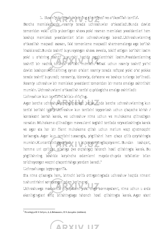 1. Rasmiy uchrashuvlarning ahamiyati va o&#39;tkazilish tartibi. Barcha mamlakatlarda rasmiy tarzda uchrashuvlar o’tkaziladi.Bunda davlat tomonidan vakil qilib yuborilgan shaxs yoki rasman mamlakat prezidentlari ham boshqa mamlakat prezidentlari bilan uchrashuvlarga boradi.Uchrashuvlarning o’tkazilish maqsadi asosan, ikki tomonlama maqsadli shartnomalarga ega bo’lish hisoblanadi.Bunda tashrif buyurayotgan shaxs avvalo, taklif etilgan bo’lishi lozim yoki u o’zining tashrif buyurishi haqida ogohlantirishi lozim.Prezidentlarning tashrifi bir nechta turlarda bo’lishi mumkin. Misol uchun rasmiy tashrif ya’ni davlat boshqaruvchilarining aynan o’zlari rasmiy tarzda rafiqasi yoki o’zi yakka tarzda tashrif buyuradi; norasmiy, idoraviy, do’stona va boshqa turlarga bo’linadi. Rasmiy uchrashuv bir mamlakat prezidenti tomonidan bir marta amalga oshirilishi mumkin. Uchrashuvlarni o’tkazilish tartibi quyidagicha amalga oshiriladi: Uchrashuv kun tartibini ishlab chiqing. Agar barcha uchrashuvlarning maqsadi bo&#39;lsa, unda barcha uchrashuvlarning kun tartibi bo&#39;lishi tabiiy.Uchrashuv kun tartibini tayyorlash uchun qisqacha kirish / kontekstni berish kerak, va uchrashuv nima uchun va muhokama qilinadigan narsalar.   Muhokama qilinadigan mavzularni tegishli tartibda ro&#39;yxatlashingiz kerak va agar siz har bir fikrni muhokama qilish uchun ma&#39;lum vaqt ajratmoqchi bo&#39;lsangiz.   Agar kun tartibini   tuzsangiz, yig&#39;ilishni ham qisqa qilib   qo&#39;yishingiz mumkin.Kuntartibinitayyorlash - bujarayonningfaqatyarmi.   Bundan tashqari, hamma uni qo&#39;lidan olishiga (va o&#39;qishiga) ishonch hosil qilishingiz kerak.   Bu yig&#39;ilishning boshida ko&#39;pincha odamlarni mayda-chuyda tafsilotlar bilan to&#39;ldirayotgan vaqtni qisqartirishga yordam beradi. 1 Uchrashuvga tayyorgarlik. Siz nima qilsangiz ham, birinchi bo&#39;lib o&#39;tirganingizda uchrashuv haqida nimani tushuntirishni so&#39;rayotgan odam bo&#39;lmang! Uchrashuvga mezbonlik qilyapsizmi yoki unga bormaysizmi, nima uchun u erda ekanligingizni aniq bilishingizga ishonch hosil qilishingiz kerak.   Agar sizni 1 Psixologiya B.N.Sirliyev, A.A.Beknazarov, D.N.Arziqulov (toshkent). 