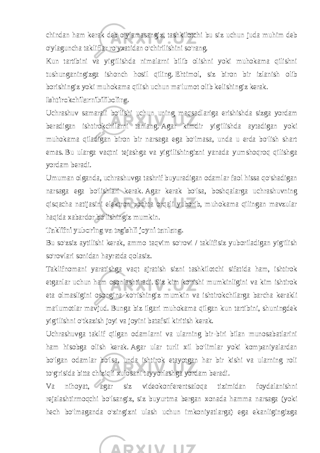 chindan ham kerak deb o&#39;ylamasangiz, tashkilotchi bu siz uchun juda muhim deb o&#39;ylaguncha takliflar ro&#39;yxatidan o&#39;chirilishini so&#39;rang. Kun tartibini va yig&#39;ilishda nimalarni bilib olishni yoki muhokama qilishni tushunganingizga ishonch hosil qiling.   Ehtimol, siz biron bir izlanish olib borishingiz yoki muhokama qilish uchun ma&#39;lumot olib kelishingiz kerak. Ishtirokchilarnibiliboling. Uchrashuv samarali bo&#39;lishi uchun uning maqsadlariga erishishda sizga yordam beradigan ishtirokchilarni tanlang.   Agar kimdir yig&#39;ilishda aytadigan yoki muhokama qiladigan biron bir narsaga ega bo&#39;lmasa, unda u erda bo&#39;lish shart emas.   Bu ularga vaqtni tejashga va yig&#39;ilishingizni yanada yumshoqroq qilishga yordam beradi. Umuman olganda, uchrashuvga tashrif buyuradigan odamlar faol hissa qo&#39;shadigan narsaga ega bo&#39;lishlari kerak.   Agar kerak bo&#39;lsa, boshqalarga uchrashuvning qisqacha natijasini elektron pochta orqali yuborib, muhokama qilingan mavzular haqida xabardor bo&#39;lishingiz mumkin. Taklifni yuboring va tegishli joyni tanlang. Bu so&#39;zsiz aytilishi kerak, ammo taqvim so&#39;rovi / taklifisiz yuboriladigan yig&#39;ilish so&#39;rovlari sonidan hayratda qolasiz. Taklifnomani yaratishga vaqt ajratish sizni tashkilotchi sifatida ham, ishtirok etganlar uchun ham osonlashtiradi.   Siz kim ko&#39;rishi mumkinligini va kim ishtirok eta olmasligini osongina ko&#39;rishingiz mumkin va ishtirokchilarga barcha kerakli ma&#39;lumotlar mavjud.   Bunga biz ilgari muhokama qilgan kun tartibini, shuningdek yig&#39;ilishni o&#39;tkazish joyi va joyini batafsil kiritish kerak. Uchrashuvga taklif qilgan odamlarni va ularning bir-biri bilan munosabatlarini ham hisobga olish kerak.   Agar ular turli xil bo&#39;limlar yoki kompaniyalardan bo&#39;lgan odamlar bo&#39;lsa, unda ishtirok etayotgan har bir kishi va ularning roli to&#39;g&#39;risida bitta chiziqli xulosani tayyorlashga yordam beradi. Va nihoyat, agar siz videokonferentsaloqa tizimidan foydalanishni rejalashtirmoqchi bo&#39;lsangiz, siz buyurtma bergan xonada hamma narsaga (yoki hech bo&#39;lmaganda o&#39;zingizni ulash uchun imkoniyatlarga) ega ekanligingizga 