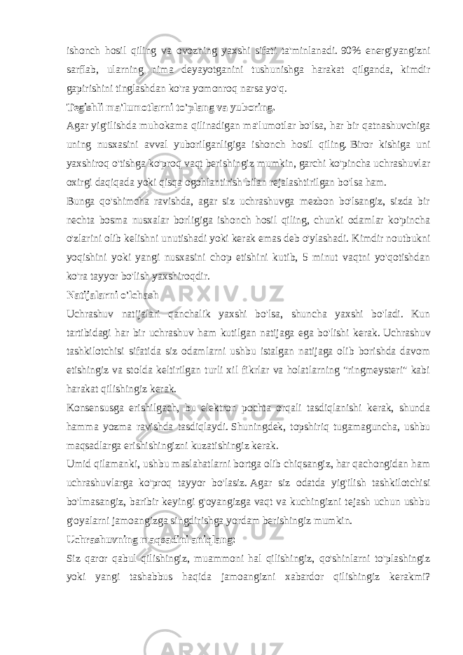 ishonch hosil qiling va ovozning yaxshi sifati ta&#39;minlanadi.   90% energiyangizni sarflab, ularning nima deyayotganini tushunishga harakat qilganda, kimdir gapirishini tinglashdan ko&#39;ra yomonroq narsa yo&#39;q. Tegishli ma&#39;lumotlarni to&#39;plang va yuboring. Agar yig&#39;ilishda muhokama qilinadigan ma&#39;lumotlar bo&#39;lsa, har bir qatnashuvchiga uning nusxasini avval yuborilganligiga ishonch hosil qiling.   Biror kishiga uni yaxshiroq o&#39;tishga ko&#39;proq vaqt berishingiz mumkin, garchi ko&#39;pincha uchrashuvlar oxirgi daqiqada yoki qisqa ogohlantirish bilan rejalashtirilgan bo&#39;lsa ham. Bunga qo&#39;shimcha ravishda, agar siz uchrashuvga mezbon bo&#39;lsangiz, sizda bir nechta bosma nusxalar borligiga ishonch hosil qiling, chunki odamlar ko&#39;pincha o&#39;zlarini olib kelishni unutishadi yoki kerak emas deb o&#39;ylashadi.   Kimdir noutbukni yoqishini yoki yangi nusxasini chop etishini kutib, 5 minut vaqtni yo&#39;qotishdan ko&#39;ra tayyor bo&#39;lish yaxshiroqdir. Natijalarni o&#39;lchash Uchrashuv natijalari qanchalik yaxshi bo&#39;lsa, shuncha yaxshi bo&#39;ladi. Kun tartibidagi har bir uchrashuv ham kutilgan natijaga ega bo&#39;lishi kerak.   Uchrashuv tashkilotchisi sifatida siz odamlarni ushbu istalgan natijaga olib borishda davom etishingiz va stolda keltirilgan turli xil fikrlar va holatlarning &#34;ringmeysteri&#34; kabi harakat qilishingiz kerak. Konsensusga erishilgach, bu elektron pochta orqali tasdiqlanishi kerak, shunda hamma yozma ravishda tasdiqlaydi.   Shuningdek, topshiriq tugamaguncha, ushbu maqsadlarga erishishingizni kuzatishingiz kerak. Umid qilamanki, ushbu maslahatlarni bortga olib chiqsangiz, har qachongidan ham uchrashuvlarga ko&#39;proq tayyor bo&#39;lasiz.   Agar siz odatda yig&#39;ilish tashkilotchisi bo&#39;lmasangiz, baribir keyingi g&#39;oyangizga vaqt va kuchingizni tejash uchun ushbu g&#39;oyalarni jamoangizga singdirishga yordam berishingiz mumkin. Uchrashuvning maqsadini aniqlang: Siz qaror qabul qilishingiz, muammoni hal qilishingiz, qo&#39;shinlarni to&#39;plashingiz yoki yangi tashabbus haqida jamoangizni xabardor qilishingiz kerakmi? 