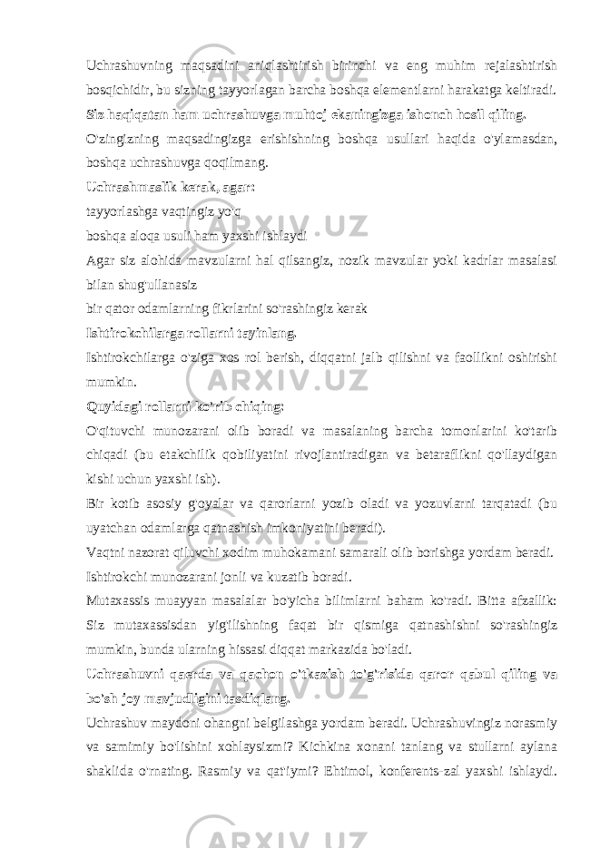 Uchrashuvning maqsadini aniqlashtirish birinchi va eng muhim rejalashtirish bosqichidir, bu sizning tayyorlagan barcha boshqa elementlarni harakatga keltiradi. Siz haqiqatan ham uchrashuvga muhtoj ekaningizga ishonch hosil qiling. O&#39;zingizning maqsadingizga erishishning boshqa usullari haqida o&#39;ylamasdan, boshqa uchrashuvga qoqilmang. Uchrashmaslik kerak, agar: tayyorlashga vaqtingiz yo&#39;q boshqa aloqa usuli ham yaxshi ishlaydi Agar siz alohida mavzularni hal qilsangiz, nozik mavzular yoki kadrlar masalasi bilan shug&#39;ullanasiz bir qator odamlarning fikrlarini so&#39;rashingiz kerak Ishtirokchilarga rollarni tayinlang. Ishtirokchilarga o&#39;ziga xos rol berish, diqqatni jalb qilishni va faollikni oshirishi mumkin. Quyidagi rollarni ko&#39;rib chiqing: O&#39;qituvchi munozarani olib boradi va masalaning barcha tomonlarini ko&#39;tarib chiqadi (bu etakchilik qobiliyatini rivojlantiradigan va betaraflikni qo&#39;llaydigan kishi uchun yaxshi ish). Bir kotib asosiy g&#39;oyalar va qarorlarni yozib oladi va yozuvlarni tarqatadi (bu uyatchan odamlarga qatnashish imkoniyatini beradi). Vaqtni nazorat qiluvchi xodim muhokamani samarali olib borishga yordam beradi. Ishtirokchi munozarani jonli va kuzatib boradi. Mutaxassis muayyan masalalar bo&#39;yicha bilimlarni baham ko&#39;radi. Bitta afzallik: Siz mutaxassisdan yig&#39;ilishning faqat bir qismiga qatnashishni so&#39;rashingiz mumkin, bunda ularning hissasi diqqat markazida bo&#39;ladi. Uchrashuvni qaerda va qachon o&#39;tkazish to&#39;g&#39;risida qaror qabul qiling va bo&#39;sh joy mavjudligini tasdiqlang. Uchrashuv maydoni ohangni belgilashga yordam beradi. Uchrashuvingiz norasmiy va samimiy bo&#39;lishini xohlaysizmi? Kichkina xonani tanlang va stullarni aylana shaklida o&#39;rnating. Rasmiy va qat&#39;iymi? Ehtimol, konferents-zal yaxshi ishlaydi. 