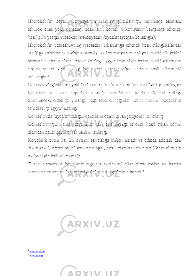 Ishtirokchilar deyarli bormaydimi? Sizning jihozlaringiz hammaga eshitish, ishtirok etish yoki xonadagi odamlarni ko&#39;rish imkoniyatini berganiga ishonch hosil qiling (agar videokonferentsiyadan foydalanayotgan bo&#39;lsangiz). Ishtirokchilar uchrashuvning maqsadini bilishlariga ishonch hosil qiling.Kalendar taklifiga qo&#39;shimcha ravishda shaxsiy taklifnoma yuborishni yoki taklif qiluvchini shaxsan suhbatlashishni o&#39;ylab ko&#39;ring - Agar imkoniyat bo&#39;lsa, taklif e&#39;tibordan chetda qoladi yoki asosiy ishtirokchi qatnashishiga ishonch hosil qilmoqchi bo&#39;lsangiz. 2 Uchrashuvingizdan bir yoki ikki kun oldin biron bir oldindan o&#39;qishni yuboring va ishtirokchilar tashrif buyurishdan oldin materiallarni ko&#39;rib chiqishni kuting. Shuningdek, o&#39;qishga kirishga vaqt topa olmaganlar uchun muhim voqealarni ta&#39;kidlashga tayyor bo&#39;ling. Uchrashuvda foydalaniladigan qarorlarni qabul qilish jarayonini aniqlang Uchrashuvingizni aniq natija bilan tark etishingizga ishonch hosil qilish uchun oldindan qaror qabul qilish usulini tanlang. Ko&#39;pchilik ovozi har bir ovozni eshitishga imkon beradi va odatda adolatli deb hisoblanadi, ammo shuni yodda tutingki, ba&#39;zi odamlar uchun o&#39;z fikrlarini ochiq aytish qiyin bo&#39;lishi mumkin. Guruh konsensusi ishtirokchilarga o&#39;z tajribalari bilan o&#39;rtoqlashish va barcha tomonlardan sotib olish imkoniyatini oshirishga imkon beradi. 3 2 www.O’zA.uz 3 www.kun.uz 