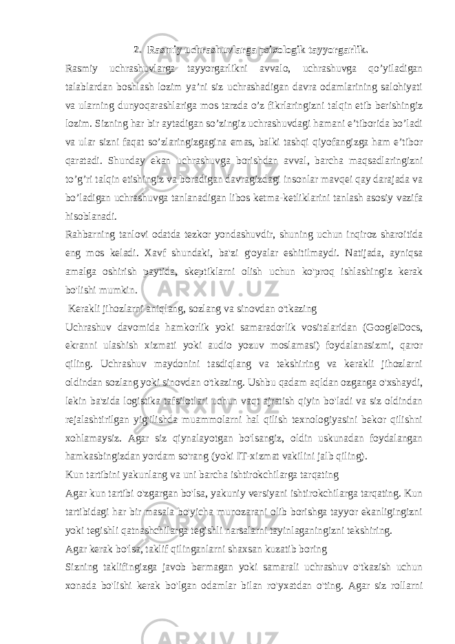 2. Rasmiy uchrashuvlarga psixologik tayyorgarlik. Rasmiy uchrashuvlarga tayyorgarlikni avvalo, uchrashuvga qo’yiladigan talablardan boshlash lozim ya’ni siz uchrashadigan davra odamlarining salohiyati va ularning dunyoqarashlariga mos tarzda o’z fikrlaringizni talqin etib berishingiz lozim. Sizning har bir aytadigan so’zingiz uchrashuvdagi hamani e’tiborida bo’ladi va ular sizni faqat so’zlaringizgagina emas, balki tashqi qiyofangizga ham e’tibor qaratadi. Shunday ekan uchrashuvga borishdan avval, barcha maqsadlaringizni to’g’ri talqin etishingiz va boradigan davragizdagi insonlar mavqei qay darajada va bo’ladigan uchrashuvga tanlanadigan libos ketma-ketliklarini tanlash asosiy vazifa hisoblanadi. Rahbarning tanlovi odatda tezkor yondashuvdir, shuning uchun inqiroz sharoitida eng mos keladi. Xavf shundaki, ba&#39;zi g&#39;oyalar eshitilmaydi. Natijada, ayniqsa amalga oshirish paytida, skeptiklarni olish uchun ko&#39;proq ishlashingiz kerak bo&#39;lishi mumkin.   Kerakli jihozlarni aniqlang, sozlang va sinovdan o&#39;tkazing Uchrashuv davomida hamkorlik yoki samaradorlik vositalaridan (GoogleDocs, ekranni ulashish xizmati yoki audio yozuv moslamasi) foydalanasizmi, qaror qiling. Uchrashuv maydonini tasdiqlang va tekshiring va kerakli jihozlarni oldindan sozlang yoki sinovdan o&#39;tkazing. Ushbu qadam aqldan ozganga o&#39;xshaydi, lekin ba&#39;zida logistika tafsilotlari uchun vaqt ajratish qiyin bo&#39;ladi va siz oldindan rejalashtirilgan yig&#39;ilishda muammolarni hal qilish texnologiyasini bekor qilishni xohlamaysiz. Agar siz qiynalayotgan bo&#39;lsangiz, oldin uskunadan foydalangan hamkasbingizdan yordam so&#39;rang (yoki IT-xizmat vakilini jalb qiling). Kun tartibini yakunlang va uni barcha ishtirokchilarga tarqating Agar kun tartibi o&#39;zgargan bo&#39;lsa, yakuniy versiyani ishtirokchilarga tarqating. Kun tartibidagi har bir masala bo&#39;yicha munozarani olib borishga tayyor ekanligingizni yoki tegishli qatnashchilarga tegishli narsalarni tayinlaganingizni tekshiring. Agar kerak bo&#39;lsa, taklif qilinganlarni shaxsan kuzatib boring Sizning taklifingizga javob bermagan yoki samarali uchrashuv o&#39;tkazish uchun xonada bo&#39;lishi kerak bo&#39;lgan odamlar bilan ro&#39;yxatdan o&#39;ting. Agar siz rollarni 