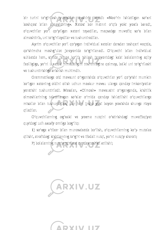 bir turini to’g’rilash yuzasidan topshiriq beradi: «Noo’rin ishlatilgan so’zni boshqasi bilan almashtiring». Xatosi bor matnni o’qib yoki yozib beradi, o’quvchilar yo’l qo’yilgan xatoni topadilar, maqsadga muvofiq so’z bilan almashtirib, uni to’g’rilaydilar va tushuntiradilar. Ayrim o’quvchilar yo’l qo’ygan individual xatolar darsdan tashqari vaqtda, qo’shimcha mashg’ulot jarayonida to’g’rilanadi. O’quvchi bilan individual suhbatda ham, sinfda jamoa bo’lib ishlash jarayonidagi kabi bolalarning aqliy faolligiga, ya’ni u xatosi nimadaligini tushunibgina qolmay, balki uni to’g’rilashi va tushuntirishiga erishish muhimdir. Grammatikaga oid mavzuni o’rganishda o’quvchilar yo’l qo’yishi mumkin bo’lgan xatoning oldini olish uchun mazkur mavzu ularga qanday imkoniyatlar yaratishi tushuntiriladi. Masalan, «Olmosh» mavzusini o’rganganda, kishilik olmoshlarining takrorlangan so’zlar o’rnida qanday ishlatilishi o’quvchilarga misollar bilan tushuntirilsa, ular ham insho yoki bayon yozishda shunga rioya qiladilar. O’quvchilarning og’zaki va yozma nutqini o’stirishdagi muvaffaqiyat quyidagi uch asosiy omilga bog’liq: 1) so’zga e’tibor bilan munosabatda bo’lish, o’quvchilarning ko’p mutolaa qilishi, atrofidagi kishilarning to’g’ri va ifodali nutqi, ya’ni nutqiy sharoit; 2) bolalarning nutqiy tajribasi qanday tashkil etilishi; 