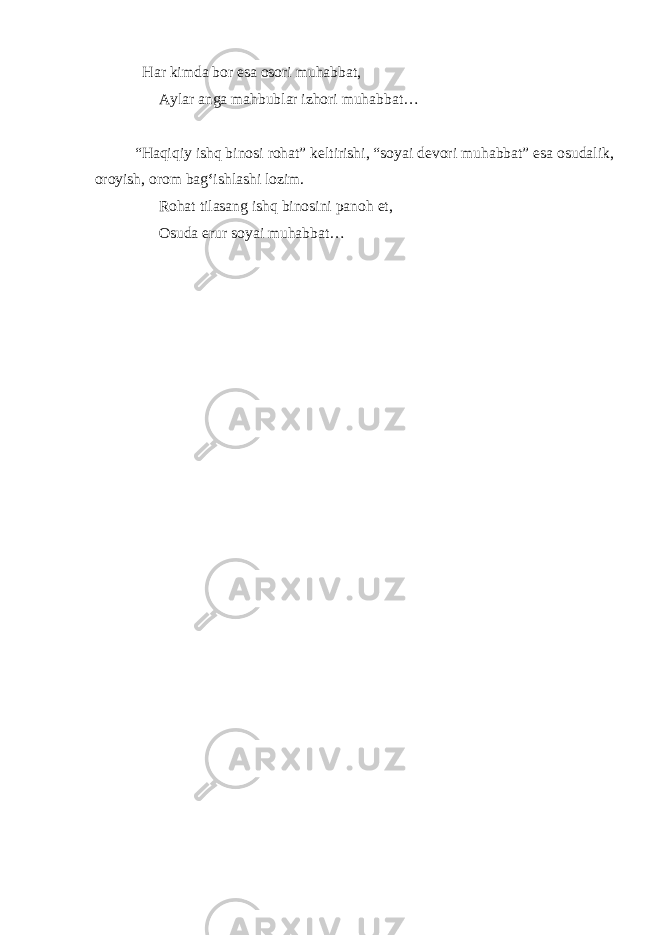  Har kimda bor esa osori muhabbat, Aylar anga mahbublar izhori muhabbat… “Haqiqiy ishq binosi rohat” keltirishi, “soyai devori muhabbat” esa osudalik, oroyish, orom bag ‘ ishlashi lozim. Rohat tilasang ishq binosini panoh et, Osuda erur soyai muhabbat… 