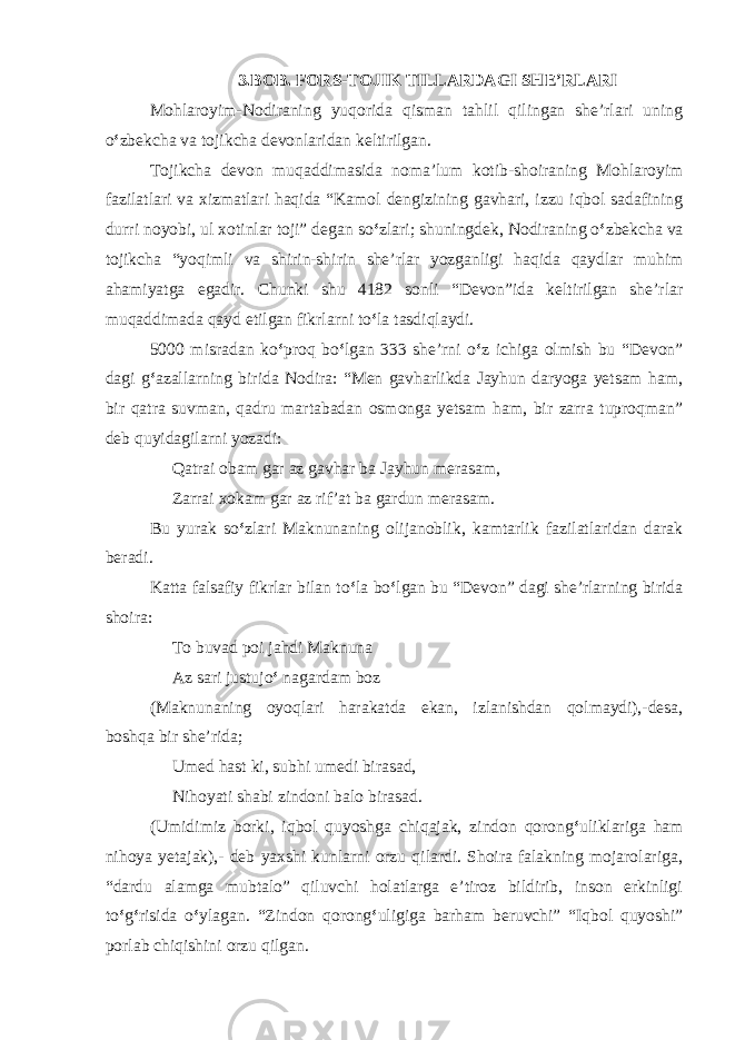 3.BOB. FORS-TOJIK TILLARDAGI SHE’RLARI Mohlaroyim-Nodiraning yuqorida qisman tahlil qilingan she’rlari uning o ‘ zbekcha va tojikcha devonlaridan keltirilgan. Tojikcha devon muqaddimasida noma’lum kotib-shoiraning Mohlaroyim fazilatlari va xizmatlari haqida “Kamol dengizining gavhari, izzu iqbol sadafining durri noyobi, ul xotinlar toji” degan so ‘ zlari; shuningdek, Nodiraning o ‘ zbekcha va tojikcha “yoqimli va shirin-shirin she’rlar yozganligi haqida qaydlar muhim ahamiyatga egadir. Chunki shu 4182 sonli “Devon”ida keltirilgan she’rlar muqaddimada qayd etilgan fikrlarni to ‘ la tasdiqlaydi. 5000 misradan ko ‘ proq bo ‘ lgan 333 she’rni o ‘ z ichiga olmish bu “Devon” dagi g ‘ azallarning birida Nodira: “Men gavharlikda Jayhun daryoga yetsam ham, bir qatra suvman, qadru martabadan osmonga yetsam ham, bir zarra tuproqman” deb quyidagilarni yozadi: Qatrai obam gar az gavhar ba Jayhun merasam, Zarrai xokam gar az rif’at ba gardun merasam. Bu yurak so ‘ zlari Maknunaning olijanoblik, kamtarlik fazilatlaridan darak beradi. Katta falsafiy fikrlar bilan to ‘ la bo ‘ lgan bu “Devon” dagi she’rlarning birida shoira: To buvad poi jahdi Maknuna Az sari justujo ‘ nagardam boz (Maknunaning oyoqlari harakatda ekan, izlanishdan qolmaydi),-desa, boshqa bir she’rida; Umed hast ki, subhi umedi birasad, Nihoyati shabi zindoni balo birasad. (Umidimiz borki, iqbol quyoshga chiqajak, zindon qorong ‘ uliklariga ham nihoya yetajak),- deb yaxshi kunlarni orzu qilardi. Shoira falakning mojarolariga, “dardu alamga mubtalo” qiluvchi holatlarga e’tiroz bildirib, inson erkinligi to ‘ g ‘ risida o ‘ ylagan. “Zindon qorong ‘ uligiga barham beruvchi” “Iqbol quyoshi” porlab chiqishini orzu qilgan. 