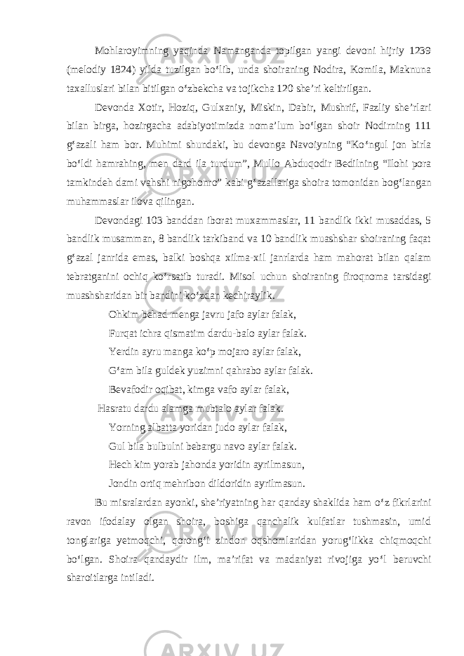 Mohlaroyimning yaqinda Namanganda topilgan yangi devoni hijriy 1239 (melodiy 1824) yilda tuzilgan bo ‘ lib, unda shoiraning Nodira, Komila, Maknuna taxalluslari bilan bitilgan o ‘ zbekcha va tojikcha 120 she’ri keltirilgan. Devonda Xotir, Hoziq, Gulxaniy, Miskin, Dabir, Mushrif, Fazliy she’rlari bilan birga, hozirgacha adabiyotimizda noma’lum bo ‘ lgan shoir Nodirning 111 g ‘ azali ham bor. Muhimi shundaki, bu devonga Navoiyning “Ko ‘ ngul jon birla bo ‘ ldi hamrahing, men dard ila turdum”, Mullo Abduqodir Bedilning “Ilohi pora tamkindeh dami vahshi nigohonro” kabi g ‘ azallariga shoira tomonidan bog ‘ langan muhammaslar ilova qilingan. Devondagi 103 banddan iborat muxammaslar, 11 bandlik ikki musaddas, 5 bandlik musamman, 8 bandlik tarkiband va 10 bandlik muashshar shoiraning faqat g ‘ azal janrida emas, balki boshqa xilma-xil janrlarda ham mahorat bilan qalam tebratganini ochiq ko ‘ rsatib turadi. Misol uchun shoiraning firoqnoma tarsidagi muashsharidan bir bandini ko ‘ zdan kechiraylik. Ohkim behad menga javru jafo aylar falak, Furqat ichra qismatim dardu-balo aylar falak. Yerdin ayru manga ko ‘ p mojaro aylar falak, G ‘ am bila guldek yuzimni qahrabo aylar falak. Bevafodir oqibat, kimga vafo aylar falak, Hasratu dardu alamga mubtalo aylar falak. Yorning albatta yoridan judo aylar falak, Gul bila bulbulni bebargu navo aylar falak. Hech kim yorab jahonda yoridin ayrilmasun, Jondin ortiq mehribon dildoridin ayrilmasun. Bu misralardan ayonki, she’riyatning har qanday shaklida ham o ‘ z fikrlarini ravon ifodalay olgan shoira, boshiga qanchalik kulfatlar tushmasin, umid tonglariga yetmoqchi, qorong ‘ i zindon oqshomlaridan yorug ‘ likka chiqmoqchi bo ‘ lgan. Shoira qandaydir ilm, ma’rifat va madaniyat rivojiga yo ‘ l beruvchi sharoitlarga intiladi. 