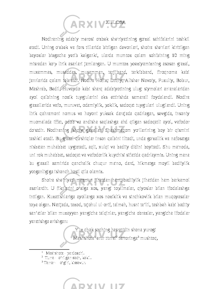 Х ULOSA Nodiraning adabiy merosi o&#39;zbek she&#39;riyatining go&#39;zal sahifalarini tashkil etadi. Uning o&#39;zbek va fors tillarida bitilgan devonlari, shoira she&#39;rlari kiritilgan bayozlar bizgacha yetib kelganki, ularda mumtoz qalam sohibining 10 ming misradan ko&#39;p lirik asarlari jamlangan. U mumtoz poeziyamizning asosan g&#39;azal, muxammas, musaddas, musamman, tarji&#39;band, tarkibband, firoqnoma kabi janrlarida qalam tebratdi. Nodira Hofiz, Lutfiy, Alisher Navoiy, Fuzuliy, Bobur, Mashrab, Bedil, Huvaydo kabi sharq adabiyotining ulug&#39; siymolari an&#39;analaridan ayol qalbining nozik tuyg&#39;ularini aks ettirishda samarali foydalandi. Nodira g&#39;azallarida vafo, muruvat, odamiylik, poklik, sadoqat tuyg&#39;ulari ulug&#39;landi. Uning lirik qahramoni nomus va hayoni yuksak darajada qadrlagan, sevgida, insoniy muomalada iffat, odob va andisha saqlashga ahd qilgan sadoqatli ayol, vafodor do&#39;stdir. Nodiraning ishqiy g&#39;azallari Shashmaqom yo&#39;llarining boy bir qismini tashkil etadi. Bu g&#39;azal-qo&#39;shiqlar inson qalbini ilitadi, unda go&#39;zallik va nafosatga nisbatan muhabbat uyg&#39;otadi, aqli, xulqi va badiiy didini boyitadi. Shu ma&#39;noda, uni rok muhabbat, sadoqat va vafodorlik kuychisi sifatida qadrlaymiz. Uning mana bu g&#39;azali zamirida qanchalik chuqur ma&#39;no, dard, hikmatga moyil badiiylik yotganligiga ishonch hosil qila olamiz. Shoira she’riyati mazmun jihatdan ham, badiiylik jihatidan ham barkamol asarlardir. U fikrlarini o‘ziga xos, yangi topilmalar, qiyoslar bilan ifodalashga intilgan. Kuzatishlariga ayollarga xos noziklik va sinchkovlik bilan muqoyasalar topa olgan. Natijada, tazod, tajohul ul-orif, talmeh, husni ta’lil, tashbeh kabi badiiy san’atlar bilan muzayyan yangicha talqinlar, yangicha obrazlar, yangicha ifodalar yaratishga erishgan: Yuz chok soching hasratidin shona yurogi Mashshota 1 erur turrai 2 tarroringa 3 mushtoq, 1 Mashshota - pardozchi. 2 Turra - o‘rilgan soch, kokil. 3 Tarror - o‘g‘ri, kissavur. 