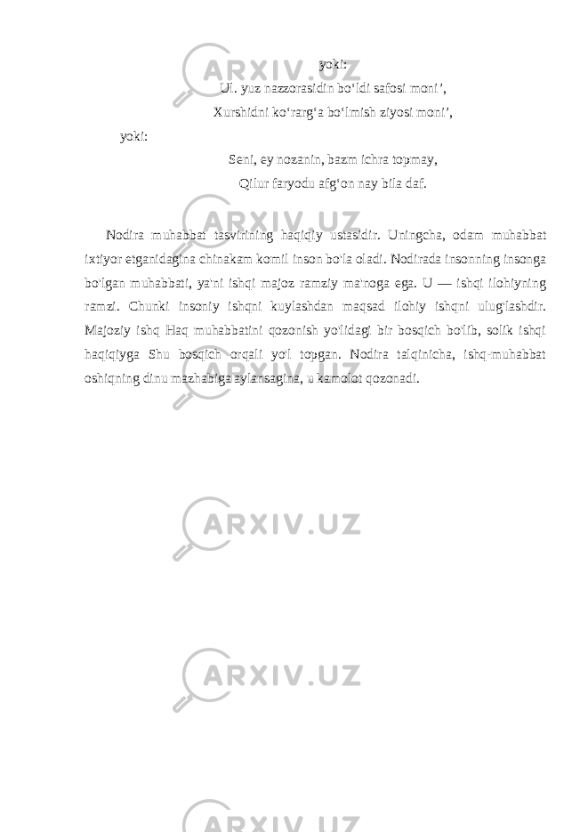 yoki: Ul. yuz nazzorasidin bo‘ldi safosi moni’, Xurshidni ko‘rarg‘a bo‘lmish ziyosi moni’, yoki: Seni, ey nozanin, bazm ichra topmay, Qilur faryodu afg‘on nay bila daf. Nodira muhabbat tasvirining haqiqiy ustasidir. Uningcha, odam muhabbat ixtiyor etganidagina chinakam komil inson bo&#39;la oladi. Nodirada insonning insonga bo&#39;lgan muhabbati, ya&#39;ni ishqi majoz ramziy ma&#39;noga ega. U — ishqi ilohiyning ramzi. Chunki insoniy ishqni kuylashdan maqsad ilohiy ishqni ulug&#39;lashdir. Majoziy ishq Haq muhabbatini qozonish yo&#39;lidagi bir bosqich bo&#39;lib, solik ishqi haqiqiyga Shu bosqich orqali yo&#39;l topgan. Nodira talqinicha, ishq-muhabbat oshiqning dinu mazhabiga aylansagina, u kamolot qozonadi . 