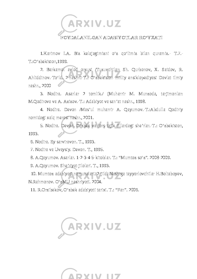 FOYDALANILGAN ADABIYOTLAR RO‘YXATI 1.Karimov I.A. Biz kelajagimizni o ‘ z qo ‘ limiz bilan quramiz.- T.7.- T.:O ‘ zbekiston,1999. 2. Barkamol avlod orzusi /Tuzuvchilar: Sh. Qurbonov, X. Saidov, R. Ahliddinov.-To ‘ ld. 2-nashri.-T.: O ‘ zbekiston milliy ensiklopediyasi Davlat ilmiy nashr., 2000 3. Nodira. Asarlar 2 tomlik./ (Muharrir M. Munzoda, tarjimonlar: M.Qodirova va A. Azizov.-T.: Adabiyot va san’at nashr., 1998. 4. Nodira. Devon /Mas’ul muharrir A. Qayumov.-T.:Abdulla Qodiriy nomidagi xalq merosi nashr., 2001. 5. Nodira . Devon. O ‘ zbek va fors-tojik tillardagi she’rlar.-T.: O ‘ zbekiston, 1993. 6. Nodira. Ey sarviravon. T., 1993. 7. Nodira va Uvaysiy . Devon. T. , 1995. 8. A.Qayumov. Asarlar. 1-2-3-4-5-kitoblar. T.: “Mumtoz so‘z”. 2008-2009. 9. A.Qayumov. She’riyat jilolari. T., 1993. 10. Mumtoz adabiyoti namunalari. 2-jild. Nashrga tayyorlovchilar H.Boltaboyev, N.Rahmonov. O‘zMU nashriyoti. 2004. 11. R.Orzibekov, O‘zbek adabiyoti tarixi. T.: “Fan”. 2006. 