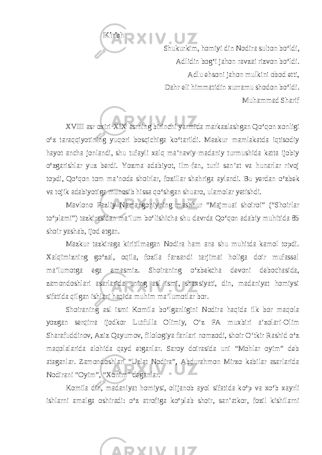  Kirish Shukurkim, homiyi din Nodira sulton bo ‘ ldi, Adlidin bo g ‘ i jahon ravzai rizvon b o ‘ ldi. Adlu ehsoni jahon mulkini obod etti, Dahr eli himmatidin xurramu shodon b o ‘ ldi . Muhammad Sharif XVIII asr oxiri-XIX asrning birinchi yarmida markazlashgan Q o ‘ qon xonligi o ‘ z taraqqiyotining yuqori bosqichiga k o ‘ tarildi. Mazkur mamlakatda iqtisodiy hayot ancha jonlandi, shu tufayli xalq ma’naviy-madaniy turmushida katta ijobiy o ‘ zgarishlar yuz berdi. Yozma adabiyot, ilm-fan, turli san’at va hunarlar rivoj topdi, Q o ‘ qon tom ma’noda shoirlar, fozillar shahriga aylandi. Bu yerdan o ‘ zbek va tojik adabiyotiga munosib hissa q o ‘ shgan shuaro, ulamolar yetishdi. Mavlono Fazliy Namangoniyning mashhur “Majmuai shoiroi” (“Shoirlar t o ‘ plami”) tazkirasidan ma’lum b o ‘ lishicha shu davrda Q o ‘ qon adabiy muhitida 85 shoir yashab, ijod etgan. Mazkur tazkiraga kiritilmagan Nodira ham ana shu muhitda kamol topdi. Xalqimizning g o ‘ zal, oqila, fozila farzandi tarjimai holiga doir mufassal ma’lumotga ega emasmiz. Shoiraning o ‘ zbekcha devoni debochasida, zamondoshlari asarlarida uning asl ismi, shaxsiyati, din, madaniyat homiysi sifatida qilgan ishlari haqida muhim ma’lumotlar bor. Shoiraning asl ismi Komila b o ‘ lganligini Nodira haqida ilk bor maqola yozgan serqirra ijodkor Lutfulla Olimiy, O‘z FA muxbiri a’zolari-Olim Sharafuddinov, Aziz Qayumov, filologiya fanlari nomzodi, shoir O‘tkir Rashid o ‘ z maqolalarida alohida qayd etganlar. Saroy doirasida uni “Мohlar oyim” deb ataganlar. Zamondoshlari “Uzlat Nodira”, Abdurahmon Mirzo kabilar asarlarida Nodirani “Oyim”, “Xonim” deganlar. Komila din, madaniyat homiysi, olijanob ayol sifatida k o ‘ p va х o ‘ b xayrli ishlarni amalga oshiradi: o ‘ z atrofiga k o ‘ plab shoir, san’atkor, fozil kishilarni 