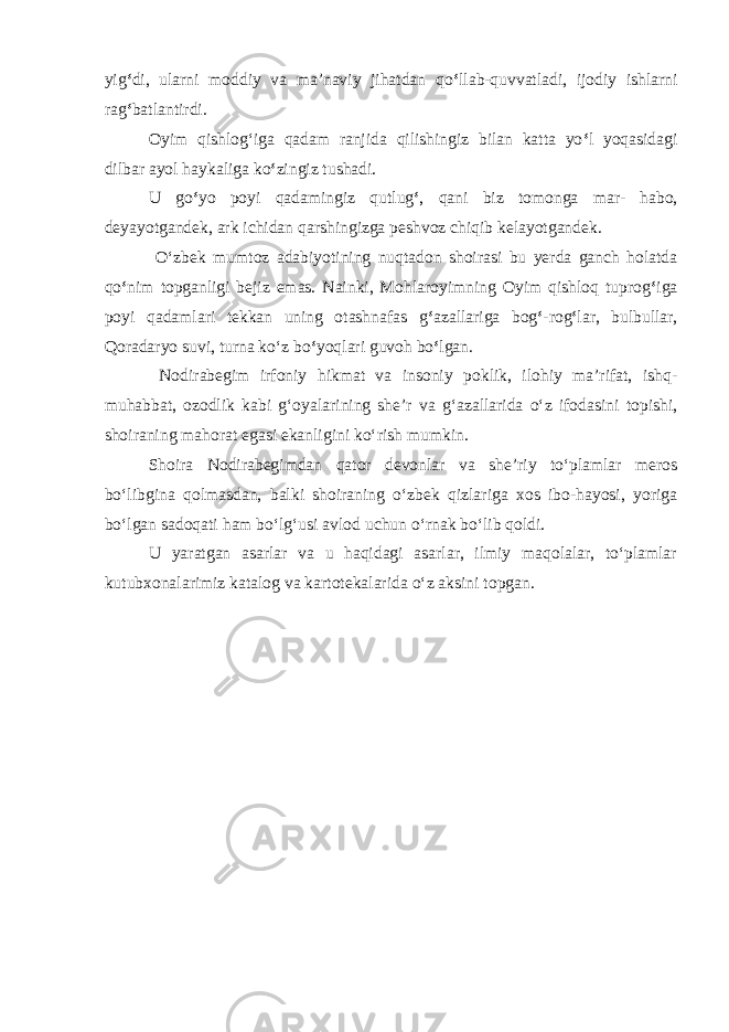 yig ‘ di, ularni moddiy va ma’naviy jihatdan q o ‘ llab-quvvatladi, ijodiy ishlarni rag ‘ batlantirdi. Oyim qishlog ‘ iga qadam ranjida qilishingiz bilan katta yo ‘ l yoqasidagi dilbar ayol haykaliga k o ‘ zingiz tushadi. U g o ‘ yo poyi qadamingiz qutlug ‘ , qani biz tomonga mar- habo, deyayotgandek, ark ichidan qarshingizga peshvoz chiqib kelayotgandek. O‘zbek mumtoz adabiyotining nuqtadon shoirasi bu yerda ganch holatda qo ‘ nim topganligi bejiz emas. Nainki, Mohlaroyimning Oyim qishloq tuprog ‘ iga poyi qadamlari tekkan uning otashnafas g ‘ azallariga bog ‘ -rog ‘ lar, bulbullar, Qoradaryo suvi, turna ko‘z bo ‘ yoqlari guvoh bo ‘ lgan. Nodirabegim irfoniy hikmat va insoniy poklik, ilohiy ma’rifat, ishq- muhabbat, ozodlik kabi g‘oyalarining she’r va g‘azallarida o‘z ifodasini topishi, shoiraning mahorat egasi ekanligini ko‘rish mumkin. Shoira Nodirabegimdan qator devonlar va she’riy to‘plamlar meros bo‘libgina qolmasdan, balki shoiraning o‘zbek qizlariga xos ibo-hayosi, yoriga bo‘lgan sadoqati ham bo‘lg‘usi avlod uchun o‘rnak bo‘lib qoldi. U yaratgan asarlar va u haqidagi asarlar, ilmiy maqolalar, to‘plamlar kutubxonalarimiz katalog va kartotekalarida o‘z aksini topgan. 