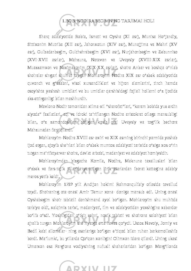 1.BOB. NODIRABEGIMNING TAR JI MAI HOLI Sharq adabiyotida Robia, Ismati va Oysha (XI asr), Munisa Ho ‘ jandiy, Sittixonim Mutriba (XII asr), Jahonxotun (XIV asr), Munajjima va Mehri (XV asr), Gulbadanbegim, Gulchehrabegim (XVI asr), Nurjahonbegim va Zebunniso (XVI-XVII asrlar), Mahzuna, Notavon va Uvaysiy (XVIII-XIX asrlar), Muazzamxon va Nazimaxonim (XIX-XX asrlar), shoira Anbar va boshqa o ‘ nlab shoiralar singari shuhrat topgan Mohlaroyim Nodira XIX asr o ‘ zbek adabiyotida quvonch va g ‘ azabni, visol xursandliklari va hijron alamlarini, tinch hamda osoyishta yashash umidlari va bu umidlar qarshisidagi fojiali hollarni o ‘ z ijodida aks ettirganligi bilan mashhurdir. Mavlono Nodir tomonidan xilma-xil “sharofat”lari, “karam bobida yuz erdin ziyoda” fazilatlari, aql va idroki ta’riflangan Nodira aristokrat oilaga mansubligi bilan, o ‘ z zamondoshlari bo ‘ lgan kosib qizi Uvaysiy va tog ‘ lik bechora Mahzunadan farq qilardi. Mohlaroyim-Nodira XVIII asr oxiri va XIX asrning birinchi yarmida yashab ijod etgan, ajoyib she’rlari bilan o ‘ zbek mumtoz adabiyoti tarixida o ‘ ziga xos o ‘ rin tutgan ma’rifatparvar shoira, davlat arbobi, madaniyat va adabiyot homiysidir. Mohlaroyimdan bizgacha Komila, Nodira, Maknuna taxalluslari bilan o ‘ zbek va fors-tojik tillarida yaratilgan lirik asarlardan iborat kattagina adabiy meros yetib keldi. Mohlaroyim 1792 yili Andijon hokimi Rahmonqulibiy oilasida tavallud topdi. Shoiraning ota-onasi Amir Temur xona- doniga mansub edi. Uning onasi Oyshabegim shoir tabiatli donishmand ayol bo ‘ lgan. Mohlaroyim shu muhitda tarbiya oldi, xalqimiz tarixi, madaniyati, ilm va adabiyotidan yaxshigina xabardor bo ‘ lib o ‘ sdi. Yoshligidan o ‘ tkir zehni, nozik tabiati va shoironа salohiyati bilan ajralib turgan Mohlaroyim she’riyatga erta havas qo ‘ ydi. Ustoz Navoiy, Jomiy va Bedil kabi allomalar- ning asarlariga bo ‘ lgan e’tiqod bilan ruhan barkamollashib bordi. Ma’lumki, bu yillarda Qo ‘ qon xonligini Olimxon idora qilardi. Uning ukasi Umarxon esa Farg ‘ ona vodiysining nufuzli shaharlaridan bo ‘ lgan Marg ‘ ilonda 