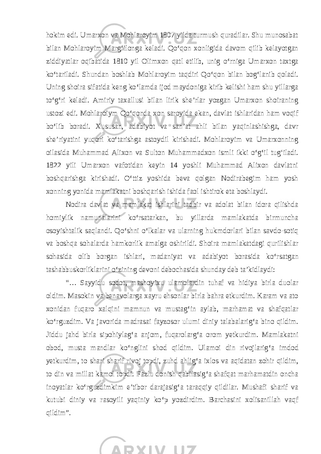 hokim edi. Umarxon va Mohlaroyim 1807 yilda turmush quradilar. Shu munosabat bilan Mohlaroyim Marg ‘ ilonga keladi. Qo ‘ qon xonligida davom qilib kelayotgan ziddiyatlar oqibatida 1810 yil Olimxon qatl etilib, unig o ‘ rniga Umarxon taxtga ko ‘ tariladi. Shundan boshlab Mohlaroyim taqdiri Qo ‘ qon bilan bog ‘ lanib qoladi. Uning shoira sifatida keng ko ‘ lamda ijod maydoniga kirib kelishi ham shu yillarga to ‘ g ‘ ri keladi. Amiriy taxallusi bilan lirik she’rlar yozgan Umarxon shoiraning ustozi edi. Mohlaroiym Qo ‘ qonda xon saroyida ekan, davlat ishlaridan ham voqif bo ‘ lib boradi. Xususan, adabiyot va san’at ahli bilan yaqinlashishga, davr she’riyatini yuqori ko ‘ tarishga astoydil kirishadi. Mohlaroyim va Umarxonning oilasida Muhammad Alixon va Sulton Muhammadxon ismli ikki o ‘ g ‘ il tug‘iladi. 1822 yili Umarxon vafotidan keyin 14 yoshli Muhammad Alixon davlatni boshqarishga kirishadi. O ‘ ttiz yoshida beva qolgan Nodirabegim ham yosh xonning yonida mamlakatni boshqarish ishida faol ishtirok eta boshlaydi. Nodira davlat va mamlakat ishlarini tadbir va adolat bilan idora qilishda homiylik namunalarini ko ‘ rsatarkan, bu yillarda mamlakatda birmuncha osoyishtalik saqlandi. Qo ‘ shni o ‘ lkalar va ularning hukmdorlari bilan savdo-sotiq va boshqa sohalarda hamkorlik amalga oshirildi. Shoira mamlakatdagi qurilishlar sohasida olib borgan ishlari, madaniyat va adabiyot borasida ko ‘ rsatgan tashabbuskorliklarini o ‘ zining devoni debochasida shunday deb ta’kidlaydi: “… Sayyidu sodot, mashoyixu ulamolardin tuhaf va hidiya birla duolar oldim. Masokin va benavolarga xayru ehsonlar birla bahra etkurdim. Karam va ato xonidan fuqaro xalqini mamnun va mustag ‘ in aylab, marhamat va shafqatlar ko ‘ rguzdim. Va javorida madrasai fayzosor ulumi diniy talabalarig ‘ a bino qildim. Jiddu jahd birla sipohiylag ‘ a anjom, fuqarolarg ‘ a orom yetkurdim. Mamlakatni obod, musta mandlar ko ‘ nglini shod qildim. Ulamoi din rivojlarig ‘ a imdod yetkurdim, to shari sharif rivoj topdi, zuhd ahlig ‘ a ixlos va aqidatan zohir qildim, to din va millat kamol topdi. Fazlu donish qabilasig ‘ a shafqat marhamatdin oncha inoyatlar ko ‘ rguzdimkim e’tibor darajasig ‘ a taraqqiy qildilar. Mushafi sharif va kutubi diniy va rasoyili yaqiniy ko ‘ p yozdirdim. Barchasini xolisanillah vaqf qildim”. 