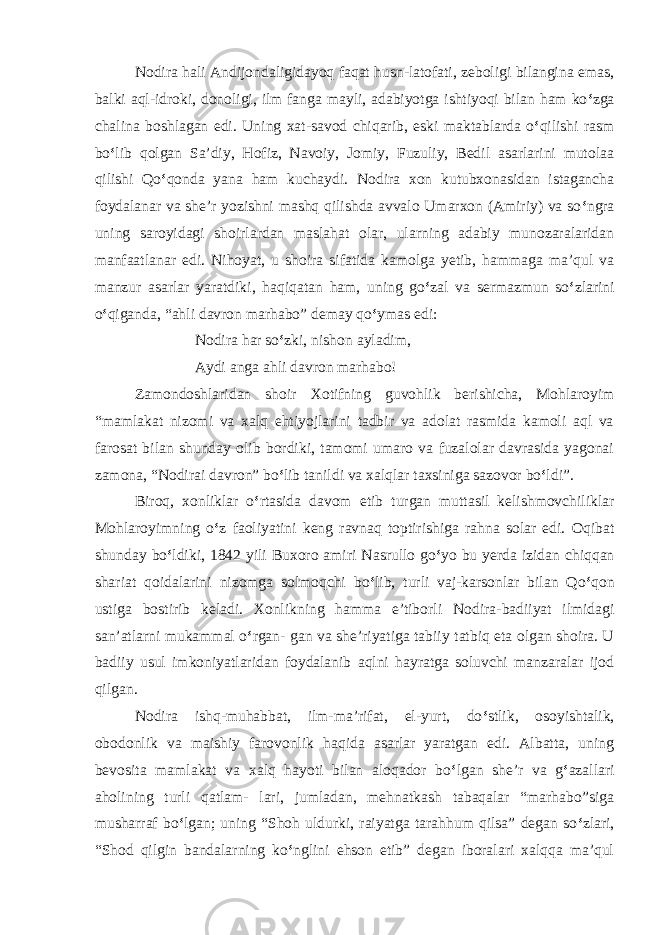 Nodira hali Andijondaligidayoq faqat husn-latofati, zeboligi bilangina emas, balki aql-idroki, donoligi, ilm fanga mayli, adabiyotga ishtiyoqi bilan ham ko ‘ zga chalina boshlagan edi. Uning xat-savod chiqarib, eski maktablarda o ‘ qilishi rasm bo ‘ lib qolgan Sa’diy, Hofiz, Navoiy, Jomiy, Fuzuliy, Bedil asarlarini mutolaa qilishi Qo ‘ qonda yana ham kuchaydi. Nodira xon kutubxonasidan istagancha foydalanar va she’r yozishni mashq qilishda avvalo Umarxon (Amiriy) va so ‘ ngra uning saroyidagi shoirlardan maslahat olar, ularning adabiy munozaralaridan manfaatlanar edi. Nihoyat, u shoira sifatida kamolga yetib, hammaga ma’qul va manzur asarlar yaratdiki, haqiqatan ham, uning go ‘ zal va sermazmun so ‘ zlarini o ‘ qiganda, “ahli davron marhabo” demay qo ‘ ymas edi: Nodira har so ‘ zki, nishon ayladim, Aydi anga ahli davron marhabo! Zam о ndoshlaridan shoir Xotifning guvohlik berishicha, Mohlaroyim “mamlakat nizomi va xalq ehtiyojlarini tadbir va adolat rasmida kamoli aql va farosat bilan shunday olib bordiki, tamomi umaro va fuzalolar davrasida yagonai zamona, “Nodirai davron” bo ‘ lib tanildi va xalqlar taxsiniga sazovor bo ‘ ldi”. Biroq, xonliklar o ‘ rtasida davom etib turgan muttasil kelishmovchiliklar Mohlaroyimning o ‘ z faoliyatini keng ravnaq toptirishiga rahna solar edi. Oqibat shunday bo ‘ ldiki, 1842 yili Buxoro amiri Nasrullo go ‘ yo bu yerda izidan chiqqan shariat qoidalarini nizomga solmoqchi bo ‘ lib, turli vaj-karsonlar bilan Qo ‘ qon ustiga bostirib keladi. Xonlikning hamma e’tiborli Nodira-badiiyat ilmidagi san’atlarni mukammal o ‘ rgan- gan va she’riyatiga tabiiy tatbiq eta olgan shoira. U badiiy usul imkoniyatlaridan foydalanib aqlni hayratga soluvchi manzaralar ijod qilgan. Nodira ishq-muhabbat, ilm-ma’rifat, el-yurt, do ‘ stlik, osoyishtalik, obodonlik va maishiy farovonlik haqida asarlar yaratgan edi. Albatta, uning bevosita mamlakat va xalq hayoti bilan aloqador bo ‘ lgan she’r va g ‘ azallari aholining turli qatlam- lari, jumladan, mehnatkash tabaqalar “marhabo”siga musharraf bo ‘ lgan; uning “Shoh uldurki, raiyatga tarahhum qilsa” degan so ‘ zlari, “Shod qilgin bandalarning ko ‘ nglini ehson etib” degan iboralari xalqqa ma’qul 