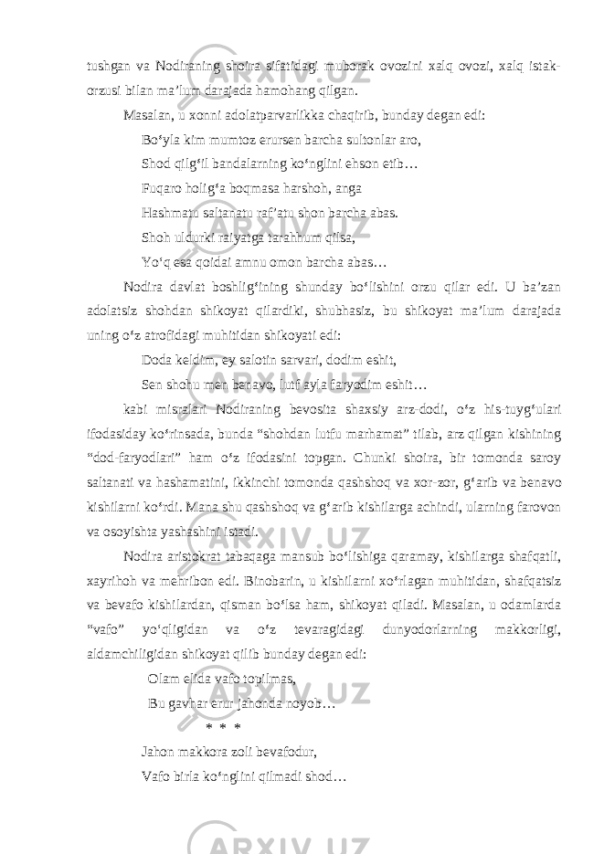 tushgan va Nodiraning shoira sifatidagi muborak ovozini xalq ovozi, xalq istak- orzusi bilan ma’lum darajada hamohang qilgan. Masalan, u xonni adolatparvarlikka chaqirib, bunday degan edi: Bo ‘ yla kim mumtoz erursen barcha sultonlar aro, Shod qilg ‘ il bandalarning ko ‘ nglini ehson etib… Fuqaro holig ‘ a boqmasa harshoh, anga Hashmatu saltanatu raf’atu shon barcha abas. Shoh uldurki raiyatga tarahhum qilsa, Yo ‘ q esa qoidai amnu omon barcha abas… Nodira davlat boshlig ‘ ining shunday bo ‘ lishini orzu qilar edi. U ba’zan adolatsiz shohdan shikoyat qilardiki, shubhasiz, bu shikoyat ma’lum darajada uning o ‘ z atrofidagi muhitidan shikoyati edi: Doda keldim, ey salotin sarvari, dodim eshit, Sen shohu men benavo, lutf ayla faryodim eshit… kabi misralari Nodiraning bevosita shaxsiy arz-dodi, o ‘ z his-tuyg ‘ ulari ifodasiday ko ‘ rinsada, bunda “shohdan lutfu marhamat” tilab, arz qilgan kishining “dod-faryodlari” ham o ‘ z ifodasini topgan. Chunki shoira, bir tomonda saroy saltanati va hashamatini, ikkinchi tomonda qashshoq va xor-zor, g ‘ arib va benavo kishilarni ko ‘ rdi. Mana shu qashshoq va g ‘ arib kishilarga achindi, ularning farovon va osoyishta yashashini istadi. Nodira aristokrat tabaqaga mansub bo ‘ lishiga qaramay, kishilarga shafqatli, xayrihoh va mehribon edi. Binobarin, u kishilarni xo ‘ rlagan muhitidan, shafqatsiz va bevafo kishilardan, qisman bo ‘ lsa ham, shikoyat qiladi. Masalan, u odamlarda “vafo” yo ‘ qligidan va o ‘ z tevaragidagi dunyodorlarning makkorligi, aldamchiligidan shikoyat qilib bunday degan edi: Olam elida vafo topilmas, Bu gavhar erur jahonda noyob… * * * Jahon makkora zoli bevafodur, Vafo birla ko ‘ nglini qilmadi shod… 