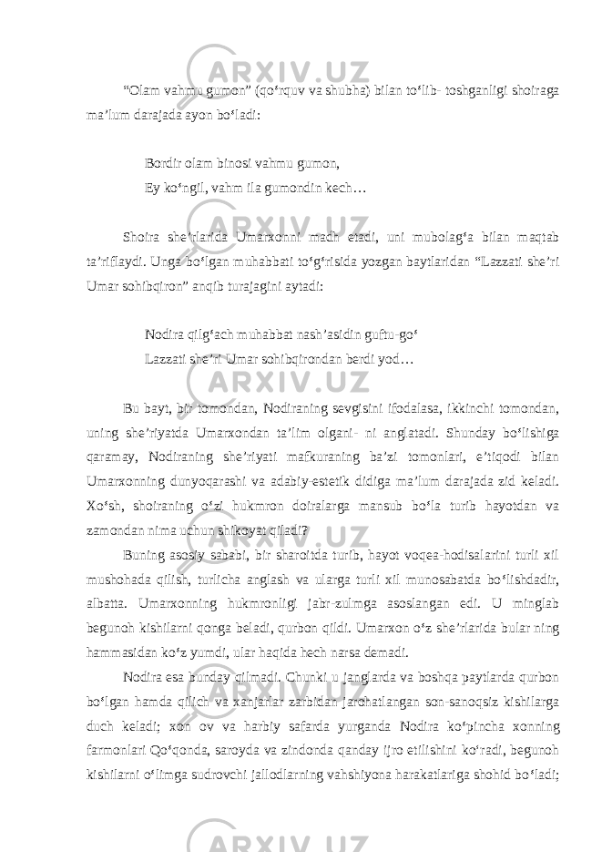 “Olam vahmu gumon” (qo ‘ rquv va shubha) bilan to ‘ lib- toshganligi shoiraga ma’lum darajada ayon bo ‘ ladi: Bordir olam binosi vahmu gumon, Ey ko ‘ ngil, vahm ila gumondin kech… Shoira she’rlarida Umarxonni madh etadi, uni mubolag ‘ a bilan maqtab ta’riflaydi. Unga bo ‘ lgan muhabbati to ‘ g ‘ risida yozgan baytlaridan “Lazzati she’ri Umar sohibqiron” anqib turajagini aytadi: Nodira qilg ‘ ach muhabbat nash’asidin guftu-go ‘ Lazzati she’ri Umar sohibqirondan berdi yod… Bu bayt, bir tomondan, Nodiraning sevgisini ifodalasa, ikkinchi tomondan, uning she’riyatda Umarxondan ta’lim olgani- ni anglatadi. Shunday bo ‘ lishiga qaramay, Nodiraning she’riyati mafkuraning ba’zi tomonlari, e’tiqodi bilan Umarxonning dunyoqarashi va adabiy-estetik didiga ma’lum darajada zid keladi. Xo ‘ sh, shoiraning o ‘ zi hukmron doiralarga mansub bo ‘ la turib hayotdan va zamondan nima uchun shikoyat qiladi? Buning asosiy sababi, bir sharoitda turib, hayot voqea-hodisalarini turli xil mushohada qilish, turlicha anglash va ularga turli xil munosabatda bo ‘ lishdadir, albatta. Umarxonning hukmronligi jabr-zulmga asoslangan edi. U minglab begunoh kishilarni qonga beladi, qurbon qildi. Umarxon o ‘ z she’rlarida bular ning hammasidan ko ‘ z yumdi, ular haqida hech narsa demadi. Nodira esa bunday qilmadi. Chunki u janglarda va boshqa paytlarda qurbon bo ‘ lgan hamda qilich va xanjarlar zarbidan jarohatlangan son-sanoqsiz kishilarga duch keladi; xon ov va harbiy safarda yurganda Nodira ko ‘ pincha xonning farmonlari Qo ‘ qonda, saroyda va zindonda qanday ijro etilishini ko‘radi, begunoh kishilarni o ‘ limga sudrovchi jallodlarning vahshiyona harakatlariga shohid bo ‘ ladi; 