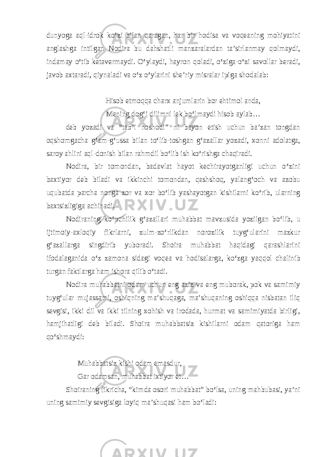 dunyoga aql-idrok ko ‘ zi bilan qaragan, har bir hodisa va voqeaning mohiyatini anglashga intilgan Nodira bu dahshatli manzaralardan ta’sirlanmay qolmaydi, indamay o ‘ tib ketavermaydi. O ‘ ylaydi, hayron qoladi, o ‘ ziga-o ‘ zi savollar beradi, javob axtaradi, qiynaladi va o ‘ z o ‘ ylarini she’riy misralar ipiga shodalab: Hisob etmoqqa charx anjumlarin bor ehtimol anda, Mening dog ‘ i dilimni lek bo ‘ lmaydi hisob aylab… deb yozadi va “tab’i noshodi” ni bayon etish uchun ba’zan tongdan oqshomgacha g ‘ am-g ‘ ussa bilan to ‘ lib-toshgan g ‘ azallar yozadi, xonni adolatga, saroy ahlini aql-donish bilan rahmdil bo ‘ lib ish ko ‘ rishga chaqiradi. Nodira, bir tomondan, badavlat hayot kechirayotganligi uchun o ‘ zini baxtiyor deb biladi va ikkinchi tomondan, qashshoq, yalang ‘ och va azobu uqubatda parcha nonga zor va xor bo ‘ lib yashayotgan kishilarni ko ‘ rib, ularning baxtsizligiga achinadi. Nodiraning ko ‘ pchilik g ‘ azallari muhabbat mavzusida yozilgan bo ‘ lib, u ijtimoiy-axloqiy fikrlarni, zulm-zo ‘ rlikdan norozilik tuyg ‘ ularini mazkur g ‘ azallarga singdirib yuboradi. Shoira muhabbat haqidagi qarashlarini ifodalaganida o ‘ z zamona sidagi voqea va hodisalarga, ko ‘ zga yaqqol chalinib turgan faktlarga ham ishora qilib o ‘ tadi. Nodira muhabbatni odam uchun eng aziz va eng muborak, pok va samimiy tuyg ‘ ular mujassami, oshiqning ma’shuqaga, ma’shuqaning oshiqqa nisbatan iliq sevgisi, ikki dil va ikki tilning xohish va irodada, hurmat va samimiyatda birligi, hamjihatligi deb biladi. Shoira muhabbatsiz kishilarni odam qatoriga ham qo ‘ shmaydi: Muhabbatsiz kishi odam emasdur, Gar odamsan, muhabbat ixtiyor et… Shoiraning fikricha, “kimda osori muhabbat” bo ‘ lsa, uning mahbubasi, ya’ni uning samimiy sevgisiga loyiq ma’shuqasi ham bo ‘ ladi: 