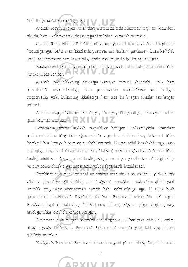 tarqatib yuborish vakolatiga ega. Aralash respublika ko‘rinishidagi mamlakatlarda hukumatning ham Prezident oldida, ham Parlament oldida javobgar bo‘lishini kuzatish mumkin. Aralash Respublikada Prezident vitse-premyerlarni hamda vazirlarni tayinlash huquqiga ega. Ba’zi mamlakatlarda premyer-ministrlarni parlament bilan kelishib yoki kelishmasdan ham lavozimiga tayinlashi mumkinligi ko‘zda tutilgan. Boshqaruvning aralash respublika shaklida prezident hamda parlament doimo hamkorlikda bo‘ladi. Aralash respublikaning diqqatga sazovar tomoni shundaki, unda ham prezidentlik respublikasiga, ham parlamentar respublikaga xos bo‘lgan xususiyatlar yoki bularning ikkalasiga ham xos bo‘lmagan jihatlar jamlangan bo‘ladi. Aralash respublikalarga Ruminiya, Turkiya, Finlyandiya, Fransiyani misol qilib keltirish mumkin. Boshqaruv tizimi aralash respublika bo‘lgan Finlyandiyada Prezident parlament bilan birgalikda Qonunchilik organini shakllantirsa, hukumat bilan hamkorlikda Ijroiya hokimiyatni shakllantiradi. U qonunchilik tashabbusiga, veto huquqiga, qaror va ko‘rsatmalar qabul qilishga (qarorlar tegishli vazir imzosi bilan tasdiqlanishi zarur), qonunlarni tasdiqlashga, umumiy saylovlar kunini belgilashga va oliy qonunchilik organini tarqatib yuborishga haqli hisoblanadi. Prezident hukumat a’zolarini va boshqa mansabdor shaxslarni tayinlash, afv etish va jazoni yengillashtirish, tashqi siyosat borasida urush e’lon qilish yoki tinchlik to‘g‘risida shartnomasi tuzish kabi vakolatlarga ega. U Oliy bosh qo‘mondon hisoblanadi. Prezident faoliyati Parlament nazoratida bo‘lmaydi. Prezident faqat bir holatda, ya’ni Vatanga, millatga xiyonat qilganidagina jinoiy javobgarlikka tortilishi ko‘zda tutilgan. Parlament hukumatga ishonsizlik bildirganda, u iste’foga chiqishi lozim, biroq siyosiy inqirozdan Prezident Parlamentni tarqatib yuborishi orqali ham qutilishi mumkin. Turkiyada Prezident Parlament tomonidan yetti yil muddatga faqat bir marta 10 