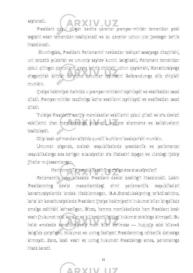 saylanadi. Prezident qabul qilgan barcha qarorlar premyer-ministr tomonidan yoki tegishli vazir tomonidan tasdiqlanadi va bu qarorlar uchun ular javobgar bo‘lib hisoblanadi. Shuningdek, Prezident Parlamentni navbatdan tashqari sessiyaga chaqirishi, uni tarqatib yuborish va umumiy saylov kunini belgilashi, Parlament tomonidan qabul qilingan qonunlarni qayta ko‘rib chiqishi uchun qaytarishi, Konstitutsiyaga o‘zgartirish kiritish bo‘yicha qonunlar loyihasini Referendumga olib chiqishi mumkin. Ijroiya hokimiyat tizimida u premyer-ministrni tayinlaydi va vazifasidan ozod qiladi. Premyer-ministr taqdimiga ko‘ra vazirlarni tayinlaydi va vazifasidan ozod qiladi. Turkiya Prezidenti xorijiy mamlakatlar vakillarini qabul qiladi va o‘z davlati vakillarini chet mamlakatlarga yuboradi, xalqaro shartnoma va kelishuvlarni tasdiqlaydi. Oliy bosh qo‘mondon sifatida qurolli kuchlarni boshqarishi mumkin. Umuman olganda, aralash respublikalarda prezidenlik va parlamentar respublikalarga xos bo‘lgan xususiyatlar o‘z ifodasini topgan va ulardagi ijobiy jihatlar mujassamlangan. Parlamentlik respublikasining o‘ziga xos xususiyatlari Parlamentlik respublikasida Prezident davlat boshlig‘i hisoblanadi. Lekin Prezidentning davlat mexanizmidagi o‘rni parlamentlik respublikalari konstitutsiyalarida birdek ifodalanmagan. B.A.Starodubskiyning ta’kidlashicha, ba’zi bir konstitutsiyalarda Prezident ijroiya hokimiyatini hukumat bilan birgalikda amalga oshirishi ko‘rsatilgan. Biroq, hamma mamlakatlarda ham Prezident bosh vazir (hukumat raisi kansler va b.) boshchiligidagi hukumat tarkibiga kirmaydi. Bu holat «mabodo konstitutsiyaviy matn bilan bo‘lmasa — huquqiy odat bilan»1 belgilab qo‘yilgan. Hukumat va uning faoliyati Prezidentning rahbarlik doirasiga kirmaydi. Zero, bosh vazir va uning hukumati Prezidentga emas, parlamentga hisob beradi. 11 
