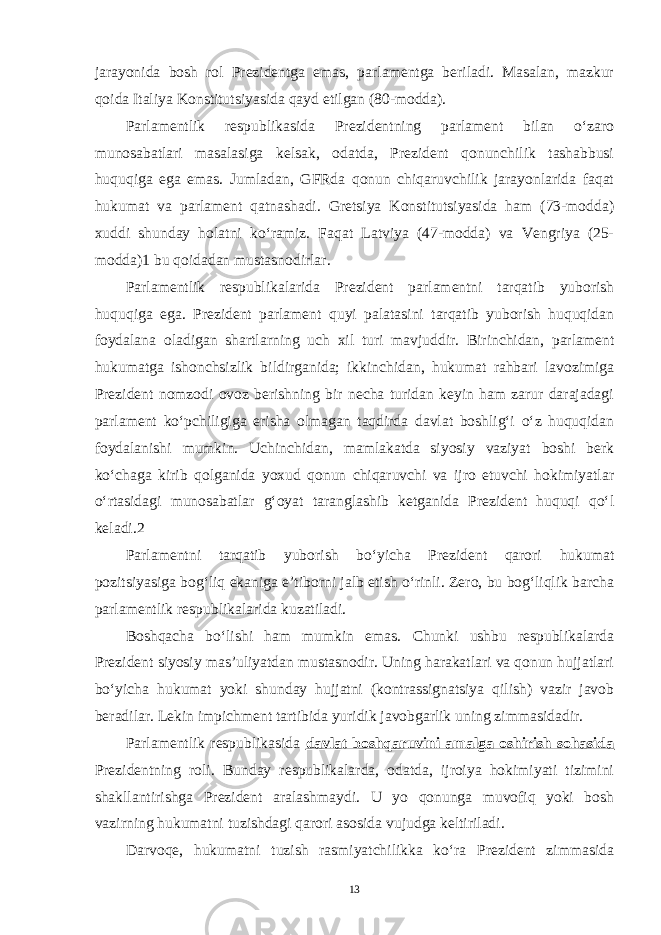 jarayonida bosh rol Prezidentga emas, parlamentga beriladi. Masalan, mazkur qoida Italiya Konstitutsiyasida qayd etilgan (80-modda). Parlamentlik respublikasida Prezidentning parlament bilan o‘zaro munosabatlari masalasiga kelsak, odatda, Prezident qonunchilik tashabbusi huquqiga ega emas. Jumladan, GFRda qonun chiqaruvchilik jarayonlarida faqat hukumat va parlament qatnashadi. Gretsiya Konstitutsiyasida ham (73-modda) xuddi shunday holatni ko‘ramiz. Faqat Latviya (47-modda) va Vengriya (25- modda)1 bu qoidadan mustasnodirlar. Parlamentlik respublikalarida Prezident parlamentni tarqatib yuborish huquqiga ega. Prezident parlament quyi palatasini tarqatib yuborish huquqidan foydalana oladigan shartlarning uch xil turi mavjuddir. Birinchidan, parlament hukumatga ishonchsizlik bildirganida; ikkinchidan, hukumat rahbari lavozimiga Prezident nomzodi ovoz berishning bir necha turidan keyin ham zarur darajadagi parlament ko‘pchiligiga erisha olmagan taqdirda davlat boshlig‘i o‘z huquqidan foydalanishi mumkin. Uchinchidan, mamlakatda siyosiy vaziyat boshi berk ko‘chaga kirib qolganida yoxud qonun chiqaruvchi va ijro etuvchi hokimiyatlar o‘rtasidagi munosabatlar g‘oyat taranglashib ketganida Prezident huquqi qo‘l keladi.2 Parlamentni tarqatib yuborish bo‘yicha Prezident qarori hukumat pozitsiyasiga bog‘liq ekaniga e’tiborni jalb etish o‘rinli. Zero, bu bog‘liqlik barcha parlamentlik respublikalarida kuzatiladi. Boshqacha bo‘lishi ham mumkin emas. Chunki ushbu respublikalarda Prezident siyosiy mas’uliyatdan mustasnodir. Uning harakatlari va qonun hujjatlari bo‘yicha hukumat yoki shunday hujjatni (kontrassignatsiya qilish) vazir javob beradilar. Lekin impichment tartibida yuridik javobgarlik uning zimmasidadir. Parlamentlik respublikasida davlat boshqaruvini amalga oshirish sohasida Prezidentning roli. Bunday respublikalarda, odatda, ijroiya hokimiyati tizimini shakllantirishga Prezident aralashmaydi. U yo qonunga muvofiq yoki bosh vazirning hukumatni tuzishdagi qarori asosida vujudga keltiriladi. Darvoqe, hukumatni tuzish rasmiyatchilikka ko‘ra Prezident zimmasida 13 