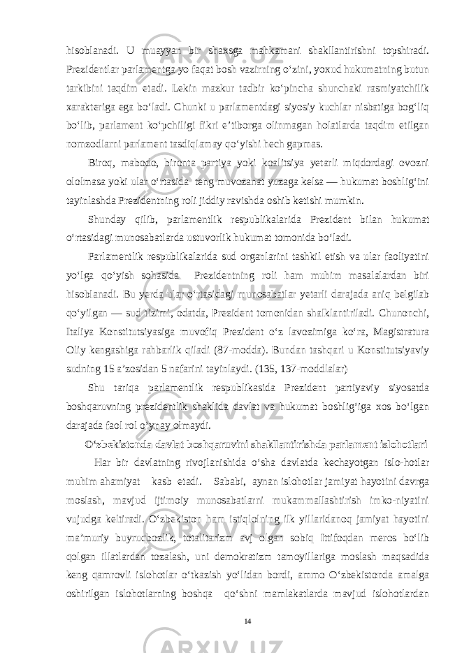 hisoblanadi. U muayyan bir shaxsga mahkamani shakllantirishni topshiradi. Prezidentlar parlamentga yo faqat bosh vazirning o‘zini, yoxud hukumatning butun tarkibini taqdim etadi. Lekin mazkur tadbir ko‘pincha shunchaki rasmiyatchilik xarakteriga ega bo‘ladi. Chunki u parlamentdagi siyosiy kuchlar nisbatiga bog‘liq bo‘lib, parlament ko‘pchiligi fikri e’tiborga olinmagan holatlarda taqdim etilgan nomzodlarni parlament tasdiqlamay qo‘yishi hech gapmas. Biroq, mabodo, bironta partiya yoki koalitsiya yetarli miqdordagi ovozni ololmasa yoki ular o‘rtasida teng muvozanat yuzaga kelsa — hukumat boshlig‘ini tayinlashda Prezidentning roli jiddiy ravishda oshib ketishi mumkin. Shunday qilib, parlamentlik respublikalarida Prezident bilan hukumat o‘rtasidagi munosabatlarda ustuvorlik hukumat tomonida bo‘ladi. Parlamentlik respublikalarida sud organlarini tashkil etish va ular faoliyatini yo‘lga qo‘yish sohasida Prezidentning roli ham muhim masalalardan biri hisoblanadi. Bu yerda ular o‘rtasidagi munosabatlar yetarli darajada aniq belgilab qo‘yilgan — sud tizimi, odatda, Prezident tomonidan shalklantiriladi. Chunonchi, Italiya Konstitutsiyasiga muvofiq Prezident o‘z lavozimiga ko‘ra, Magistratura Oliy kengashiga rahbarlik qiladi (87-modda). Bundan tashqari u Konstitutsiyaviy sudning 15 a’zosidan 5 nafarini tayinlaydi. (135, 137-moddlalar) Shu tariqa parlamentlik respublikasida Prezident partiyaviy siyosatda boshqaruvning prezidentlik shaklida davlat va hukumat boshlig‘iga xos bo‘lgan darajada faol rol o‘ynay olmaydi. O‘zbekistonda davlat boshqaruvini shakllantirishda parlament islohotlari Har bir davlatning rivojlanishida o‘sha davlatda kechayotgan islo-hotlar muhim ahamiyat kasb etadi. Sababi, aynan islohotlar jamiyat hayotini davrga moslash, mavjud ijtimoiy munosabatlarni mukammallashtirish imko-niyatini vujudga keltiradi. O‘zbekiston ham istiqlolning ilk yillaridanoq jamiyat hayotini ma’muriy buyruqbozlik, totalitarizm avj olgan sobiq Ittifoqdan meros bo‘lib qolgan illatlardan tozalash, uni demokratizm tamoyillariga moslash maqsadida keng qamrovli islohotlar o‘tkazish yo‘lidan bordi, ammo O‘zbekistonda amalga oshirilgan islohotlarning boshqa qo‘shni mamlakatlarda mavjud islohotlardan 14 
