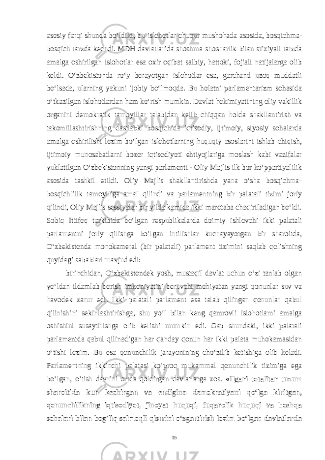 asosiy farqi shunda bo‘ldiki, bu islohotlar chuqur mushohada asosida, bosqichma- bosqich tarzda kechdi. MDH davlatlarida shoshma-shosharlik bilan stixiyali tarzda amalga oshirilgan islohotlar esa oxir oqibat salbiy, hattoki, fojiali natijalarga olib keldi. O‘zbekistonda ro‘y berayotgan islohotlar esa, garchand uzoq muddatli bo‘lsada, ularning yakuni ijobiy bo‘lmoqda. Bu holatni parlamentarizm sohasida o‘tkazilgan islohotlardan ham ko‘rish mumkin. Davlat hokimiyatining oliy vakillik organini demokratik tamoyillar talabidan kelib chiqqan holda shakllantirish va takomillashtirishning dastlabki bosqichida iqtisodiy, ijtimoiy, siyosiy sohalarda amalga oshirilishi lozim bo‘lgan islohotlarning huquqiy asoslarini ishlab chiqish, ijtimoiy munosabatlarni bozor iqtisodiyoti ehtiyojlariga moslash kabi vazifalar yuklatilgan O‘zbekistonning yangi parlamenti - Oliy Majlis ilk bor ko‘ppartiyalilik asosida tashkil etildi. Oliy Majlis shakllantirishda yana o‘sha bosqichma- bosqichlilik tamoyiliga amal qilindi va parlamentning bir palatali tizimi joriy qilindi, Oliy Majlis sessiyalar bir yilda kamida ikki marotaba chaqiriladigan bo‘ldi. Sobiq Ittifoq tarkibida bo‘lgan respublikalarda doimiy ishlovchi ikki palatali parlamentni joriy qilishga bo‘lgan intilishlar kuchayayotgan bir sharoitda, O‘zbekistonda monokameral (bir palatali) parlament tizimini saqlab qolishning quyidagi sabablari mavjud edi: birinchidan, O‘zbekistondek yosh, mustaqil davlat uchun o‘zi tanlab olgan yo‘ldan ildamlab borish imkoniyatini beruvchi mohiyatan yangi qonunlar suv va havodek zarur edi. Ikki palatali parlament esa talab qilingan qonunlar qabul qilinishini sekinlashtirishga, shu yo‘l bilan keng qamrovli islohotlarni amalga oshishini susaytirishga olib kelishi mumkin edi. Gap shundaki, ikki palatali parlamentda qabul qilinadigan har qanday qonun har ikki palata muhokamasidan o‘tishi lozim. Bu esa qonunchilik jarayonining cho‘zilib ketishiga olib keladi. Parlamentning ikkinchi palatasi ko‘proq mukammal qonunchilik tizimiga ega bo‘lgan, o‘tish davrini ortda qoldirgan davlatlarga xos. «Ilgari totalitar tuzum sharoitida kun kechirgan va endigina demokratiyani qo‘lga kiritgan, qonunchilikning iqtisodiyot, jinoyat huquqi, fuqarolik huquqi va boshqa sohalari bilan bog‘liq salmoqli qismini o‘zgartirish lozim bo‘lgan davlatlarda 15 