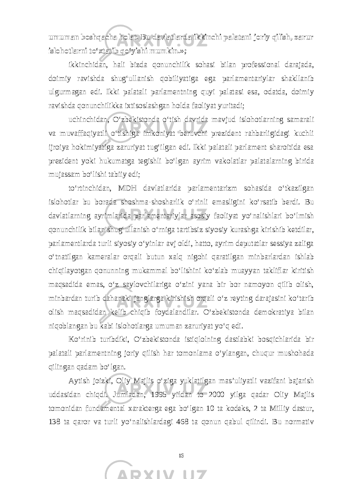 umuman boshqacha holat. Bu davlatlarda ikkinchi palatani joriy qilish, zarur islohotlarni to‘xtatib qo‘yishi mumkin.»; ikkinchidan, hali bizda qonunchilik sohasi bilan professional darajada, doimiy ravishda shug‘ullanish qobiliyatiga ega parlamentariylar shakllanib ulgurmagan edi. Ikki palatali parlamentning quyi palatasi esa, odatda, doimiy ravishda qonunchilikka ixtisoslashgan holda faoliyat yuritadi; uchinchidan, O‘zbekistonda o‘tish davrida mavjud islohotlarning samarali va muvaffaqiyatli o‘tishiga imkoniyat beruvchi prezident rahbarligidagi kuchli ijroiya hokimiyatiga zaruriyat tug‘ilgan edi. Ikki palatali parlament sharoitida esa prezident yoki hukumatga tegishli bo‘lgan ayrim vakolatlar palatalarning birida mujassam bo‘lishi tabiiy edi; to‘rtinchidan, MDH davlatlarida parlamentarizm sohasida o‘tkazilgan islohotlar bu borada shoshma-shosharlik o‘rinli emasligini ko‘rsatib berdi. Bu davlatlarning ayrimlarida parlamentariylar asosiy faoliyat yo‘nalishlari bo‘lmish qonunchilik bilan shug‘ullanish o‘rniga tartibsiz siyosiy kurashga kirishib ketdilar, parlamentlarda turli siyosiy o‘yinlar avj oldi, hatto, ayrim deputatlar sessiya zaliga o‘tnatilgan kameralar orqali butun xalq nigohi qaratilgan minbarlardan ishlab chiqilayotgan qonunning mukammal bo‘lishini ko‘zlab muayyan takliflar kiritish maqsadida emas, o‘z saylovchilariga o‘zini yana bir bor namoyon qilib olish, minbardan turib dahanaki janglarga kirishish orqali o‘z reyting darajasini ko‘tarib olish maqsadidan kelib chiqib foydalandilar. O‘zbekistonda demokratiya bilan niqoblangan bu kabi islohotlarga umuman zaruriyat yo‘q edi. Ko‘rinib turibdiki, O‘zbekistonda istiqlolning dastlabki bosqichlarida bir palatali parlamentning joriy qilish har tomonlama o‘ylangan, chuqur mushohada qilingan qadam bo‘lgan. Aytish joizki, Oliy Majlis o‘ziga yuklatilgan mas’uliyatli vazifani bajarish uddasidan chiqdi. Jumladan, 1995 yildan to 2000 yilga qadar Oliy Majlis tomonidan fundamental xarakterga ega bo‘lgan 10 ta kodeks, 2 ta Milliy dastur, 138 ta qaror va turli yo‘nalishlardagi 468 ta qonun qabul qilindi. Bu normativ 16 