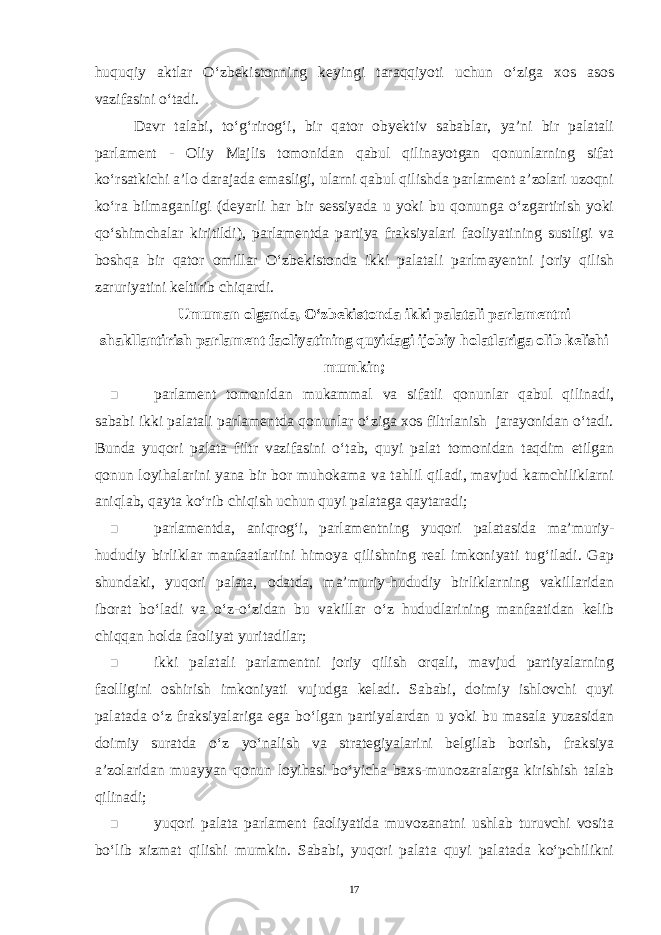 huquqiy aktlar O‘zbekistonning keyingi taraqqiyoti uchun o‘ziga xos asos vazifasini o‘tadi. Davr talabi, to‘g‘rirog‘i, bir qator obyektiv sabablar, ya’ni bir palatali parlament - Oliy Majlis tomonidan qabul qilinayotgan qonunlarning sifat ko‘rsatkichi a’lo darajada emasligi, ularni qabul qilishda parlament a’zolari uzoqni ko‘ra bilmaganligi (deyarli har bir sessiyada u yoki bu qonunga o‘zgartirish yoki qo‘shimchalar kiritildi), parlamentda partiya fraksiyalari faoliyatining sustligi va boshqa bir qator omillar O‘zbekistonda ikki palatali parlmayentni joriy qilish zaruriyatini keltirib chiqardi. Umuman olganda, O‘zbekistonda ikki palatali parlamentni shakllantirish parlament faoliyatining quyidagi ijobiy holatlariga olib kelishi mumkin;  parlament tomonidan mukammal va sifatli qonunlar qabul qilinadi, sababi ikki palatali parlamentda qonunlar o‘ziga xos filtrlanish jarayonidan o‘tadi. Bunda yuqori palata filtr vazifasini o‘tab, quyi palat tomonidan taqdim etilgan qonun loyihalarini yana bir bor muhokama va tahlil qiladi, mavjud kamchiliklarni aniqlab, qayta ko‘rib chiqish uchun quyi palataga qaytaradi;  parlamentda, aniqrog‘i, parlamentning yuqori palatasida ma’muriy- hududiy birliklar manfaatlariini himoya qilishning real imkoniyati tug‘iladi. Gap shundaki, yuqori palata, odatda, ma’muriy-hududiy birliklarning vakillaridan iborat bo‘ladi va o‘z-o‘zidan bu vakillar o‘z hududlarining manfaatidan kelib chiqqan holda faoliyat yuritadilar;  ikki palatali parlamentni joriy qilish orqali, mavjud partiyalarning faolligini oshirish imkoniyati vujudga keladi. Sababi, doimiy ishlovchi quyi palatada o‘z fraksiyalariga ega bo‘lgan partiyalardan u yoki bu masala yuzasidan doimiy suratda o‘z yo‘nalish va strategiyalarini belgilab borish, fraksiya a’zolaridan muayyan qonun loyihasi bo‘yicha baxs-munozaralarga kirishish talab qilinadi;  yuqori palata parlament faoliyatida muvozanatni ushlab turuvchi vosita bo‘lib xizmat qilishi mumkin. Sababi, yuqori palata quyi palatada ko‘pchilikni 17 