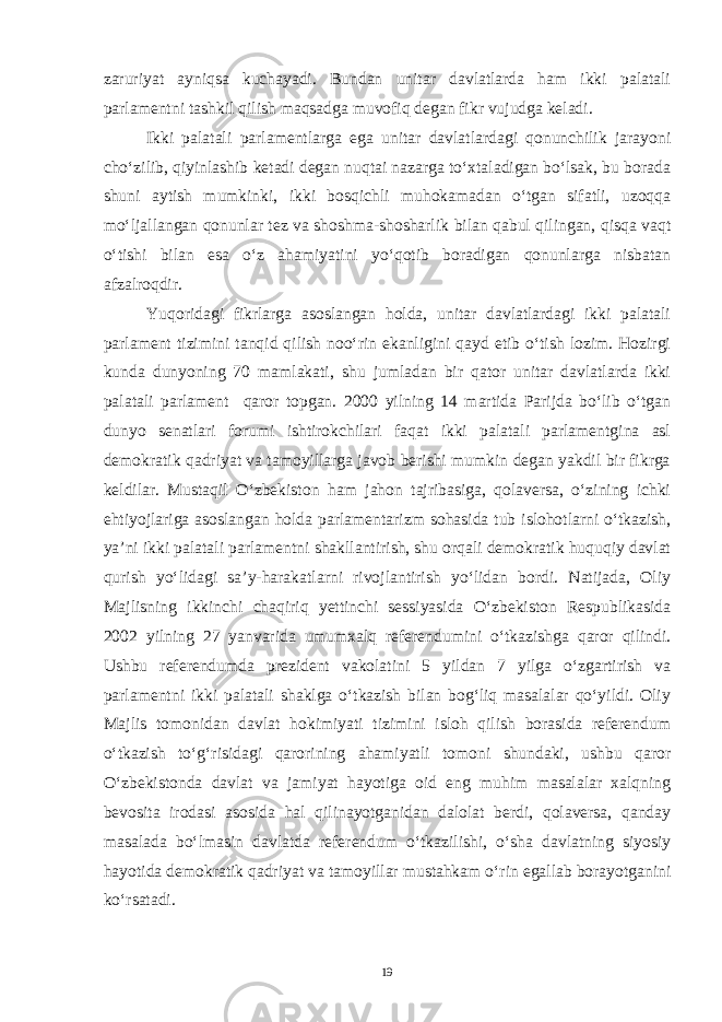 zaruriyat ayniqsa kuchayadi. Bundan unitar davlatlarda ham ikki palatali parlamentni tashkil qilish maqsadga muvofiq degan fikr vujudga keladi. Ikki palatali parlamentlarga ega unitar davlatlardagi qonunchilik jarayoni cho‘zilib, qiyinlashib ketadi degan nuqtai nazarga to‘xtaladigan bo‘lsak, bu borada shuni aytish mumkinki, ikki bosqichli muhokamadan o‘tgan sifatli, uzoqqa mo‘ljallangan qonunlar tez va shoshma-shosharlik bilan qabul qilingan, qisqa vaqt o‘tishi bilan esa o‘z ahamiyatini yo‘qotib boradigan qonunlarga nisbatan afzalroqdir. Yuqoridagi fikrlarga asoslangan holda, unitar davlatlardagi ikki palatali parlament tizimini tanqid qilish noo‘rin ekanligini qayd etib o‘tish lozim. Hozirgi kunda dunyoning 70 mamlakati, shu jumladan bir qator unitar davlatlarda ikki palatali parlament qaror topgan. 2000 yilning 14 martida Parijda bo‘lib o‘tgan dunyo senatlari forumi ishtirokchilari faqat ikki palatali parlamentgina asl demokratik qadriyat va tamoyillarga javob berishi mumkin degan yakdil bir fikrga keldilar. Mustaqil O‘zbekiston ham jahon tajribasiga, qolaversa, o‘zining ichki ehtiyojlariga asoslangan holda parlamentarizm sohasida tub islohotlarni o‘tkazish, ya’ni ikki palatali parlamentni shakllantirish, shu orqali demokratik huquqiy davlat qurish yo‘lidagi sa’y-harakatlarni rivojlantirish yo‘lidan bordi. Natijada, Oliy Majlisning ikkinchi chaqiriq yettinchi sessiyasida O‘zbekiston Respublikasida 2002 yilning 27 yanvarida umumxalq referendumini o‘tkazishga qaror qilindi. Ushbu referendumda prezident vakolatini 5 yildan 7 yilga o‘zgartirish va parlamentni ikki palatali shaklga o‘tkazish bilan bog‘liq masalalar qo‘yildi. Oliy Majlis tomonidan davlat hokimiyati tizimini isloh qilish borasida referendum o‘tkazish to‘g‘risidagi qarorining ahamiyatli tomoni shundaki, ushbu qaror O‘zbekistonda davlat va jamiyat hayotiga oid eng muhim masalalar xalqning bevosita irodasi asosida hal qilinayotganidan dalolat berdi, qolaversa, qanday masalada bo‘lmasin davlatda referendum o‘tkazilishi, o‘sha davlatning siyosiy hayotida demokratik qadriyat va tamoyillar mustahkam o‘rin egallab borayotganini ko‘rsatadi. 19 