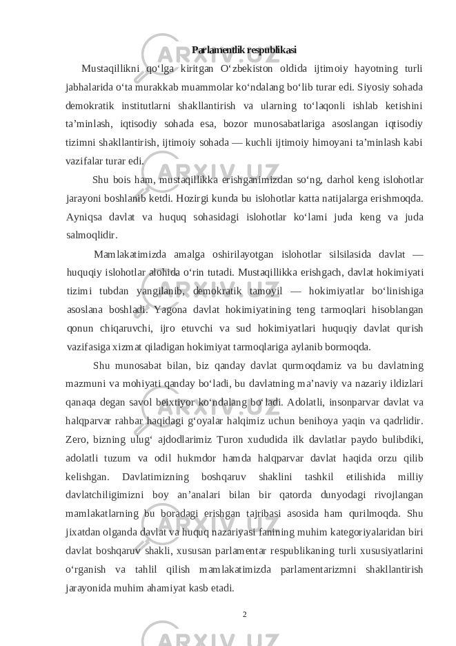 Parlamentlik respublikasi Mustaqillikni qo‘lga kiritgan O‘zbekiston oldida ijtimoiy hayotning turli jabhalarida o‘ta murakkab muammolar ko‘ndalang bo‘lib turar edi. Siyosiy sohada demokratik institutlarni shakllantirish va ularning to‘laqonli ishlab ketishini ta’minlash, iqtisodiy sohada esa, bozor munosabatlariga asoslangan iqtisodiy tizimni shakllantirish, ijtimoiy sohada — kuchli ijtimoiy himoyani ta’minlash kabi vazifalar turar edi. Shu bois ham, mustaqillikka erishganimizdan so‘ng, darhol keng islohotlar jarayoni boshlanib ketdi. Hozirgi kunda bu islohotlar katta natijalarga erishmoqda. Ayniqsa davlat va huquq sohasidagi islohotlar ko‘lami juda keng va juda salmoqlidir. Mamlakatimizda amalga oshirilayotgan islohotlar silsilasida davlat — huquqiy islohotlar alohida o‘rin tutadi. Mustaqillikka erishgach, davlat hokimiyati tizimi tubdan yangilanib, demokratik tamoyil — hokimiyatlar bo‘linishiga asoslana boshladi. Yagona davlat hokimiyatining teng tarmoqlari hisoblangan qonun chiqaruvchi, ijro etuvchi va sud hokimiyatlari huquqiy davlat qurish vazifasiga xizmat qiladigan hokimiyat tarmoqlariga aylanib bormoqda. Shu munosabat bilan, biz qanday davlat qurmoqdamiz va bu davlatning mazmuni va mohiyati qanday bo‘ladi, bu davlatning ma’naviy va nazariy ildizlari qanaqa degan savol beixtiyor ko‘ndalang bo‘ladi. Adolatli, insonparvar davlat va halqparvar rahbar haqidagi g‘oyalar halqimiz uchun benihoya yaqin va qadrlidir. Zero, bizning ulug‘ ajdodlarimiz Turon xududida ilk davlatlar paydo bulibdiki, adolatli tuzum va odil hukmdor hamda halqparvar davlat haqida orzu qilib kelishgan. Davlatimizning boshqaruv shaklini tashkil etilishida milliy davlatchiligimizni boy an’analari bilan bir qatorda dunyodagi rivojlangan mamlakatlarning bu boradagi erishgan tajribasi asosida ham qurilmoqda. Shu jixatdan olganda davlat va huquq nazariyasi fanining muhim kategoriyalaridan biri davlat boshqaruv shakli, xususan parlamentar respublikaning turli xususiyatlarini o‘rganish va tahlil qilish mamlakatimizda parlamentarizmni shakllantirish jarayonida muhim ahamiyat kasb etadi. 2 